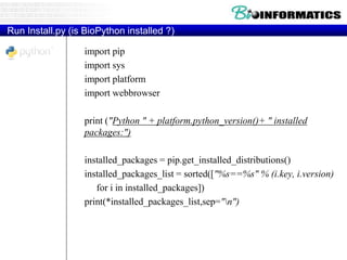 Run Install.py (is BioPython installed ?)
import pip
import sys
import platform
import webbrowser
print ("Python " + platform.python_version()+ " installed
packages:")
installed_packages = pip.get_installed_distributions()
installed_packages_list = sorted(["%s==%s" % (i.key, i.version)
for i in installed_packages])
print(*installed_packages_list,sep="n")
 