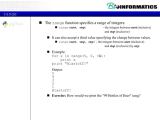 range
 The range function specifies a range of integers:
 range(start, stop) - the integers between start (inclusive)
and stop (exclusive)
 It can also accept a third value specifying the change between values.
 range(start, stop, step) - the integers between start (inclusive)
and stop (exclusive) by step
 Example:
for x in range(5, 0, -1):
print x
print "Blastoff!"
Output:
5
4
3
2
1
Blastoff!
 Exercise: How would we print the "99 Bottles of Beer" song?
 