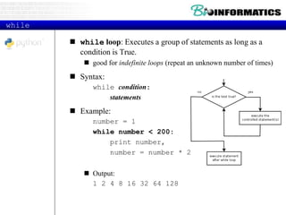 while
 while loop: Executes a group of statements as long as a
condition is True.
 good for indefinite loops (repeat an unknown number of times)
 Syntax:
while condition:
statements
 Example:
number = 1
while number < 200:
print number,
number = number * 2
 Output:
1 2 4 8 16 32 64 128
 