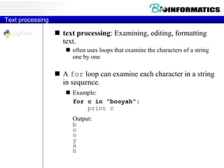 Text processing
 text processing: Examining, editing, formatting
text.
 often uses loops that examine the characters of a string
one by one
 A for loop can examine each character in a string
in sequence.
 Example:
for c in "booyah":
print c
Output:
b
o
o
y
a
h
 