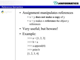 Reference Semantics
• Assignment manipulates references
• x = y does not make a copy of y
• x = y makes x reference the object y
references
• Very useful; but beware!
• Example:
>>> a = [1, 2, 3]
>>> b = a
>>> a.append(4)
>>> print b
[1, 2, 3, 4]
 