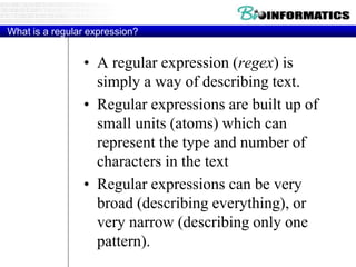 What is a regular expression?
• A regular expression (regex) is
simply a way of describing text.
• Regular expressions are built up of
small units (atoms) which can
represent the type and number of
characters in the text
• Regular expressions can be very
broad (describing everything), or
very narrow (describing only one
pattern).
 