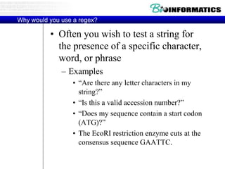 Why would you use a regex?
• Often you wish to test a string for
the presence of a specific character,
word, or phrase
– Examples
• “Are there any letter characters in my
string?”
• “Is this a valid accession number?”
• “Does my sequence contain a start codon
(ATG)?”
• The EcoRI restriction enzyme cuts at the
consensus sequence GAATTC.
 
