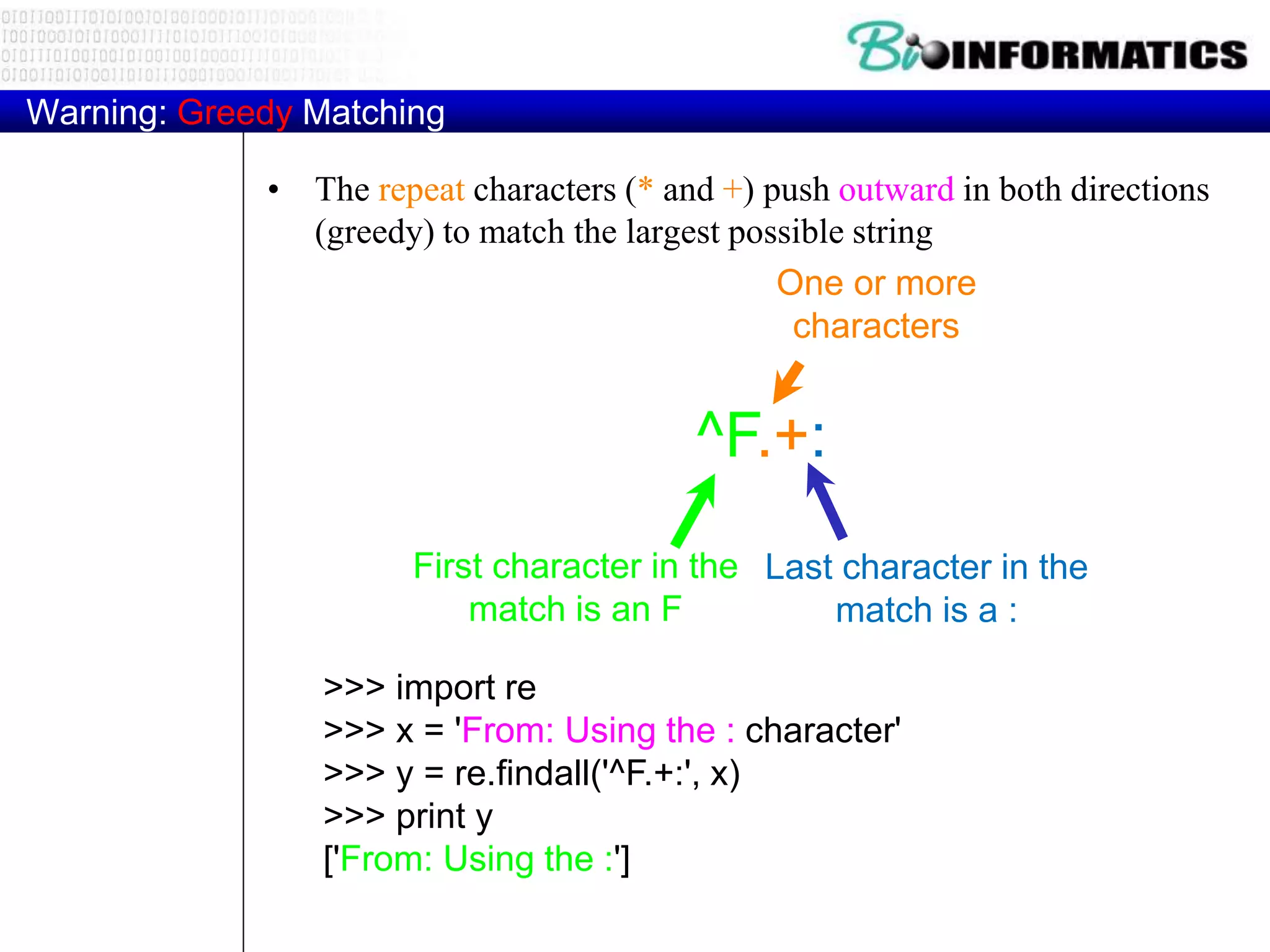 Warning: Greedy Matching
• The repeat characters (* and +) push outward in both directions
(greedy) to match the largest possible string
>>> import re
>>> x = 'From: Using the : character'
>>> y = re.findall('^F.+:', x)
>>> print y
['From: Using the :']
^F.+:
One or more
characters
First character in the
match is an F
Last character in the
match is a :
 
