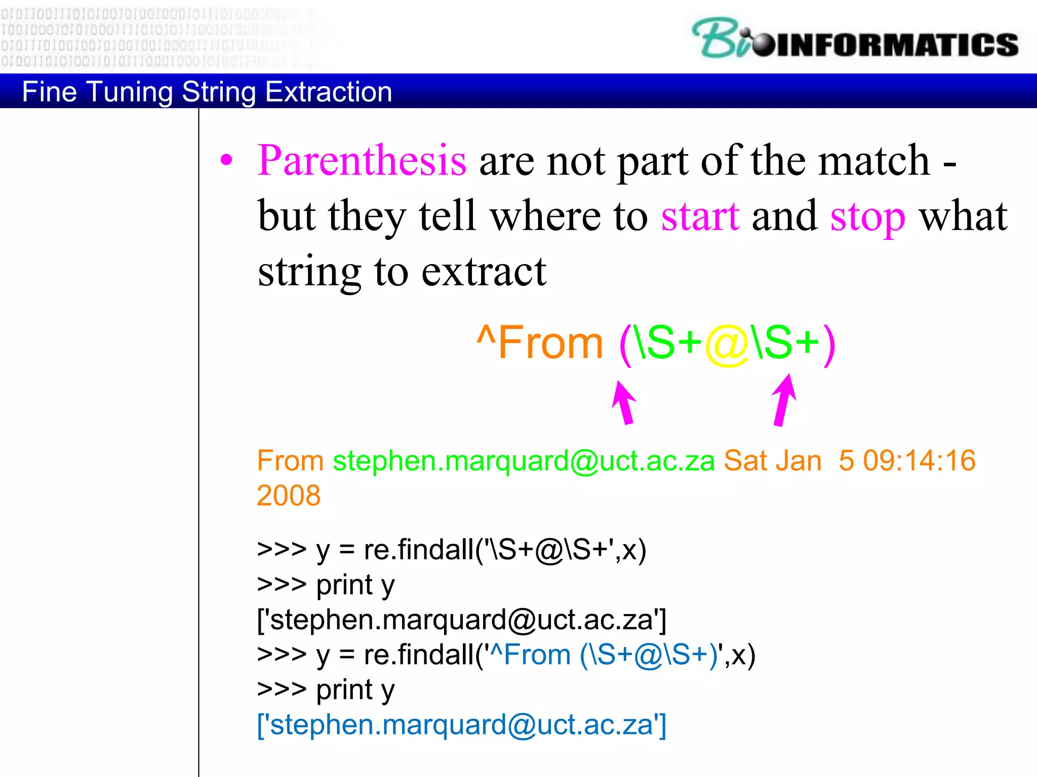 Fine Tuning String Extraction
• Parenthesis are not part of the match -
but they tell where to start and stop what
string to extract
From stephen.marquard@uct.ac.za Sat Jan 5 09:14:16
2008
>>> y = re.findall('S+@S+',x)
>>> print y
['stephen.marquard@uct.ac.za']
>>> y = re.findall('^From (S+@S+)',x)
>>> print y
['stephen.marquard@uct.ac.za']
^From (S+@S+)
 
