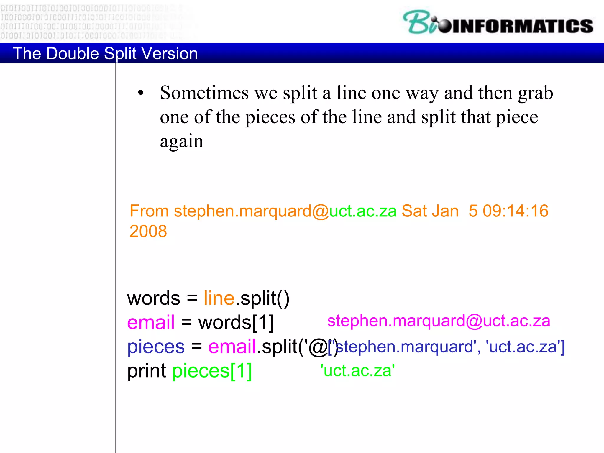 The Double Split Version
• Sometimes we split a line one way and then grab
one of the pieces of the line and split that piece
again
From stephen.marquard@uct.ac.za Sat Jan 5 09:14:16
2008
words = line.split()
email = words[1]
pieces = email.split('@')
print pieces[1]
stephen.marquard@uct.ac.za
['stephen.marquard', 'uct.ac.za']
'uct.ac.za'
 
