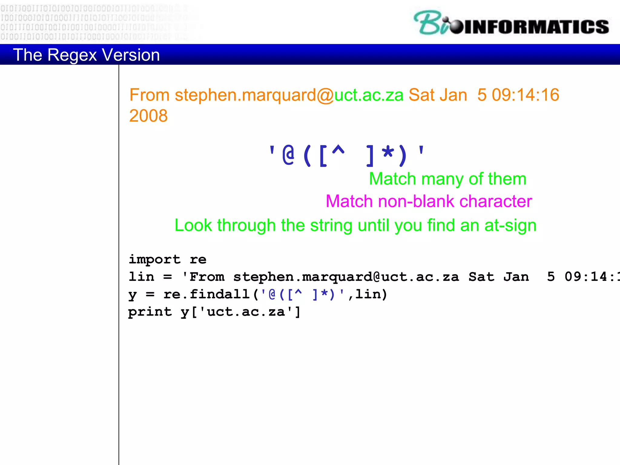 The Regex Version
From stephen.marquard@uct.ac.za Sat Jan 5 09:14:16
2008
import re
lin = 'From stephen.marquard@uct.ac.za Sat Jan 5 09:14:1
y = re.findall('@([^ ]*)',lin)
print y['uct.ac.za']
'@([^ ]*)'
Look through the string until you find an at-sign
Match non-blank character
Match many of them
 