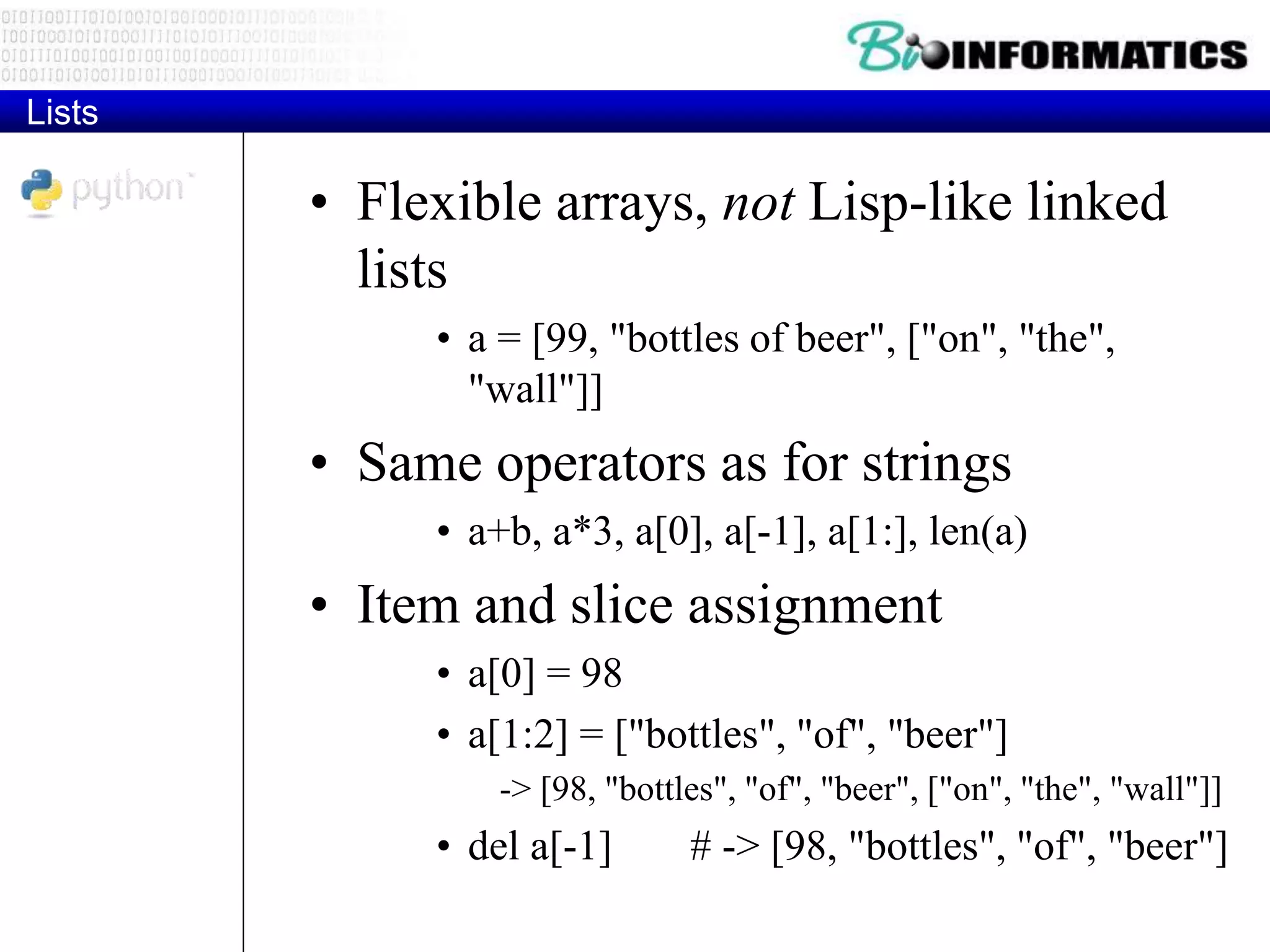 Lists
• Flexible arrays, not Lisp-like linked
lists
• a = [99, "bottles of beer", ["on", "the",
"wall"]]
• Same operators as for strings
• a+b, a*3, a[0], a[-1], a[1:], len(a)
• Item and slice assignment
• a[0] = 98
• a[1:2] = ["bottles", "of", "beer"]
-> [98, "bottles", "of", "beer", ["on", "the", "wall"]]
• del a[-1] # -> [98, "bottles", "of", "beer"]
 