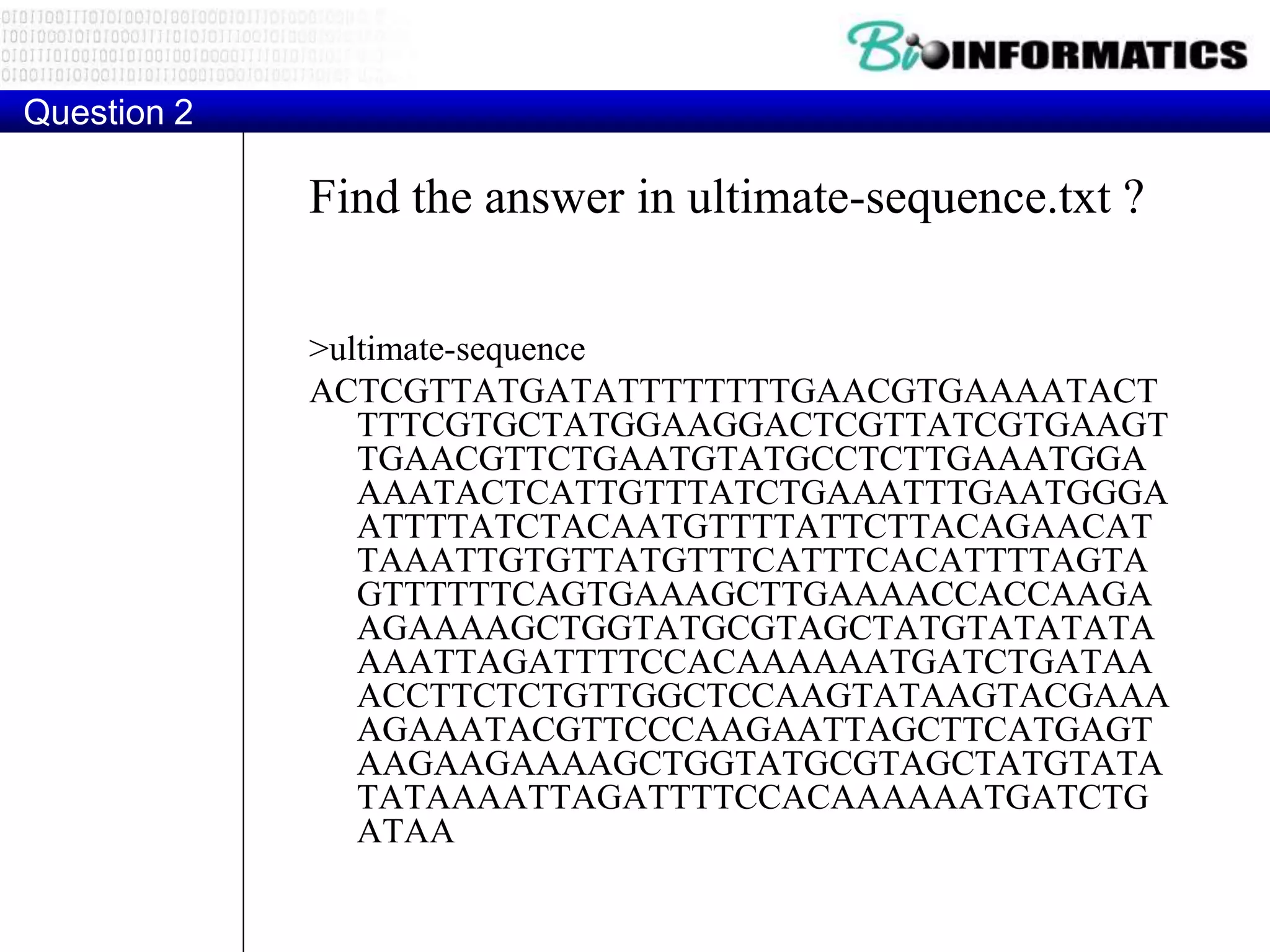 Find the answer in ultimate-sequence.txt ?
>ultimate-sequence
ACTCGTTATGATATTTTTTTTGAACGTGAAAATACT
TTTCGTGCTATGGAAGGACTCGTTATCGTGAAGT
TGAACGTTCTGAATGTATGCCTCTTGAAATGGA
AAATACTCATTGTTTATCTGAAATTTGAATGGGA
ATTTTATCTACAATGTTTTATTCTTACAGAACAT
TAAATTGTGTTATGTTTCATTTCACATTTTAGTA
GTTTTTTCAGTGAAAGCTTGAAAACCACCAAGA
AGAAAAGCTGGTATGCGTAGCTATGTATATATA
AAATTAGATTTTCCACAAAAAATGATCTGATAA
ACCTTCTCTGTTGGCTCCAAGTATAAGTACGAAA
AGAAATACGTTCCCAAGAATTAGCTTCATGAGT
AAGAAGAAAAGCTGGTATGCGTAGCTATGTATA
TATAAAATTAGATTTTCCACAAAAAATGATCTG
ATAA
Question 2
 