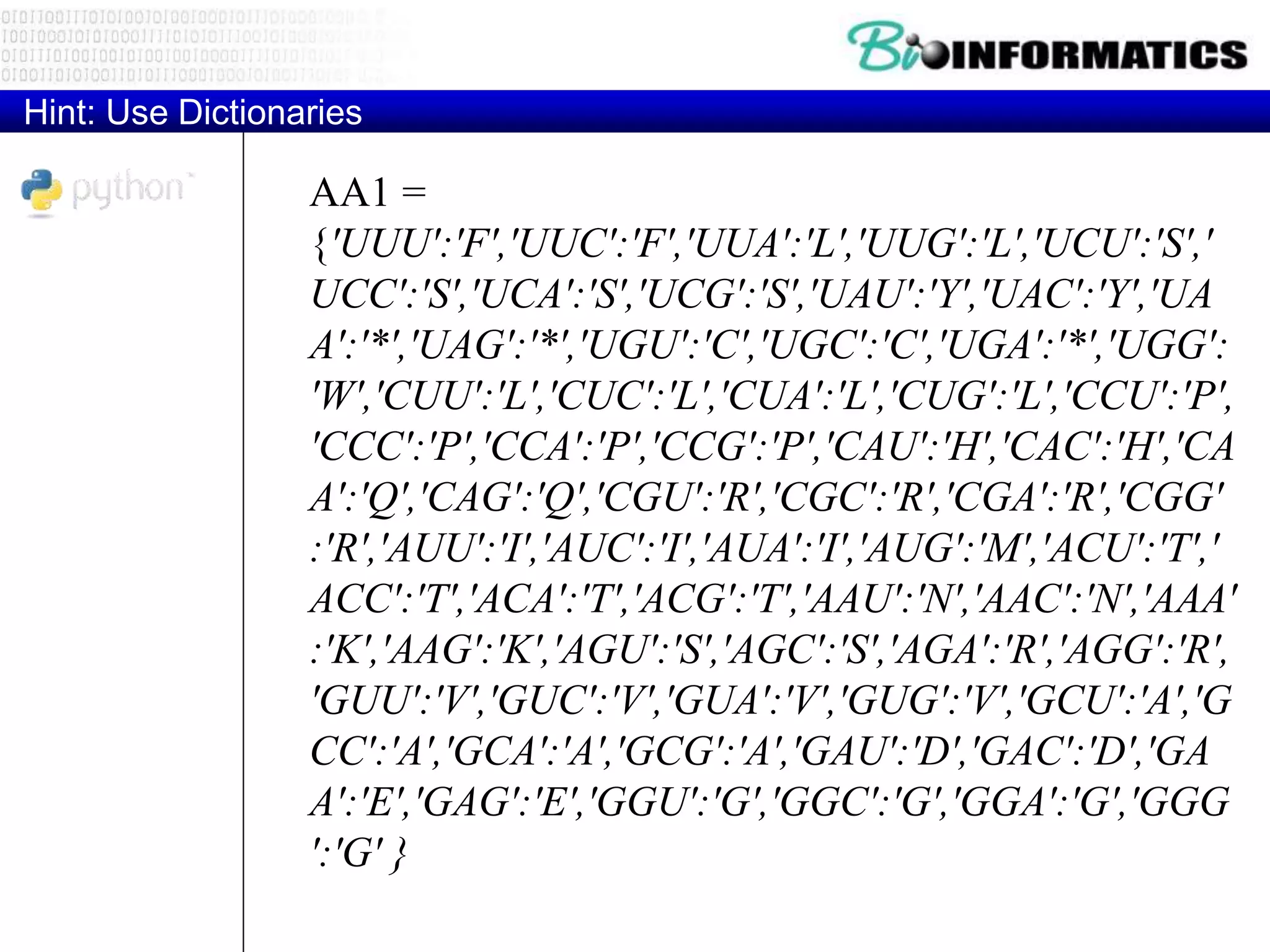 AA1 =
{'UUU':'F','UUC':'F','UUA':'L','UUG':'L','UCU':'S','
UCC':'S','UCA':'S','UCG':'S','UAU':'Y','UAC':'Y','UA
A':'*','UAG':'*','UGU':'C','UGC':'C','UGA':'*','UGG':
'W','CUU':'L','CUC':'L','CUA':'L','CUG':'L','CCU':'P',
'CCC':'P','CCA':'P','CCG':'P','CAU':'H','CAC':'H','CA
A':'Q','CAG':'Q','CGU':'R','CGC':'R','CGA':'R','CGG'
:'R','AUU':'I','AUC':'I','AUA':'I','AUG':'M','ACU':'T','
ACC':'T','ACA':'T','ACG':'T','AAU':'N','AAC':'N','AAA'
:'K','AAG':'K','AGU':'S','AGC':'S','AGA':'R','AGG':'R',
'GUU':'V','GUC':'V','GUA':'V','GUG':'V','GCU':'A','G
CC':'A','GCA':'A','GCG':'A','GAU':'D','GAC':'D','GA
A':'E','GAG':'E','GGU':'G','GGC':'G','GGA':'G','GGG
':'G' }
Hint: Use Dictionaries
 