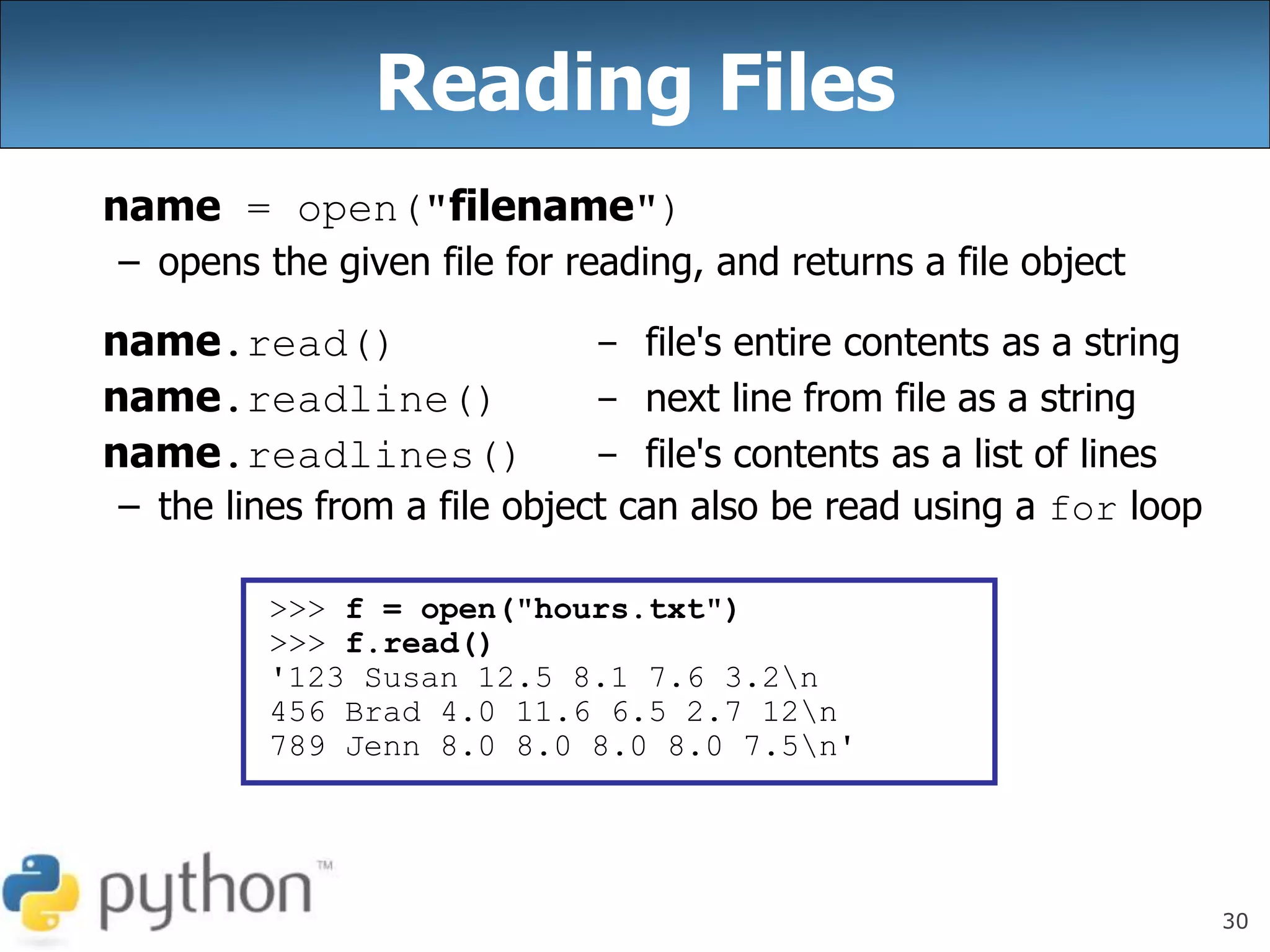 30
Reading Files
name = open("filename")
– opens the given file for reading, and returns a file object
name.read() - file's entire contents as a string
name.readline() - next line from file as a string
name.readlines() - file's contents as a list of lines
– the lines from a file object can also be read using a for loop
>>> f = open("hours.txt")
>>> f.read()
'123 Susan 12.5 8.1 7.6 3.2n
456 Brad 4.0 11.6 6.5 2.7 12n
789 Jenn 8.0 8.0 8.0 8.0 7.5n'
 