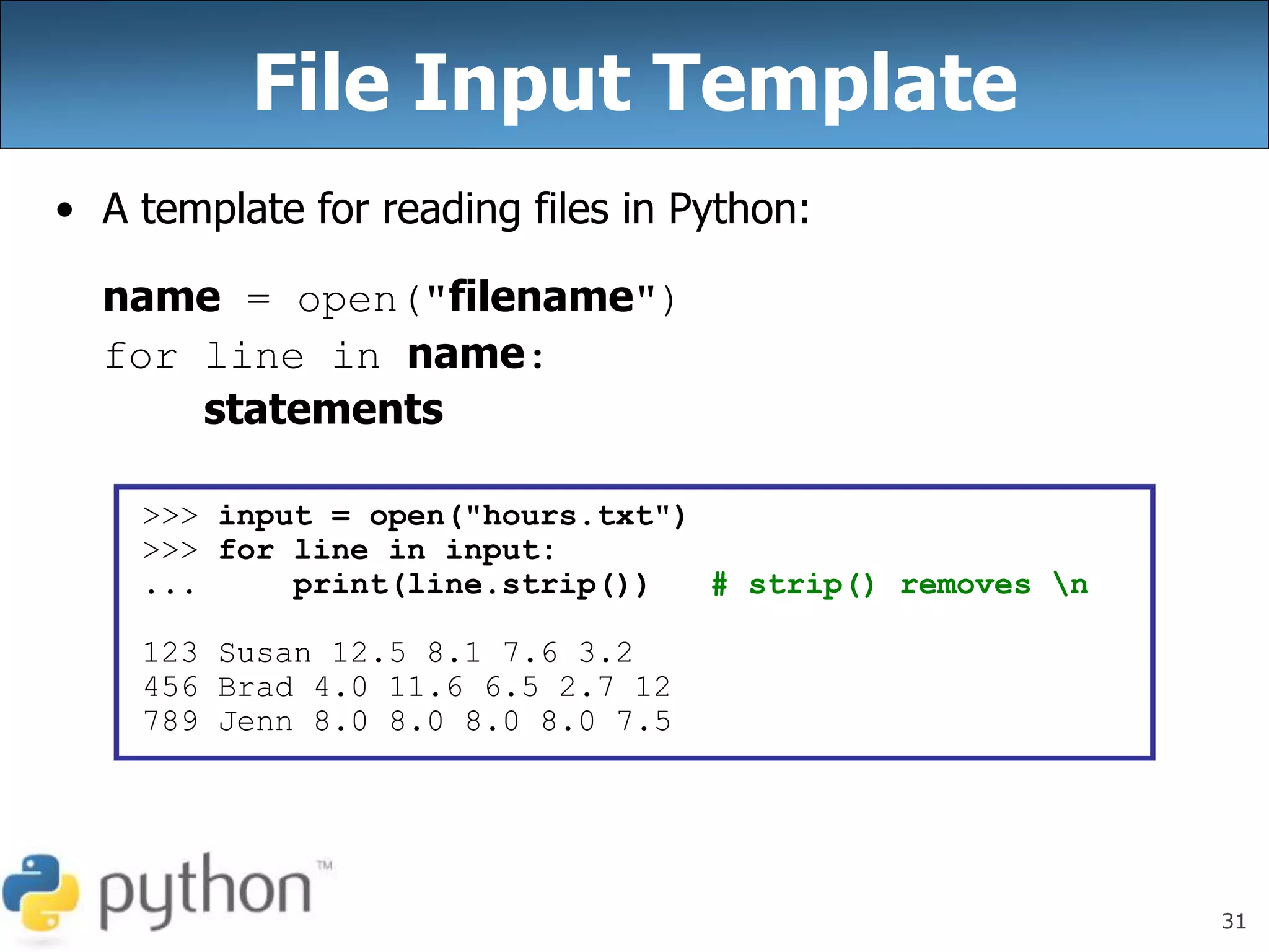 31
File Input Template
• A template for reading files in Python:
name = open("filename")
for line in name:
statements
>>> input = open("hours.txt")
>>> for line in input:
... print(line.strip()) # strip() removes n
123 Susan 12.5 8.1 7.6 3.2
456 Brad 4.0 11.6 6.5 2.7 12
789 Jenn 8.0 8.0 8.0 8.0 7.5
 