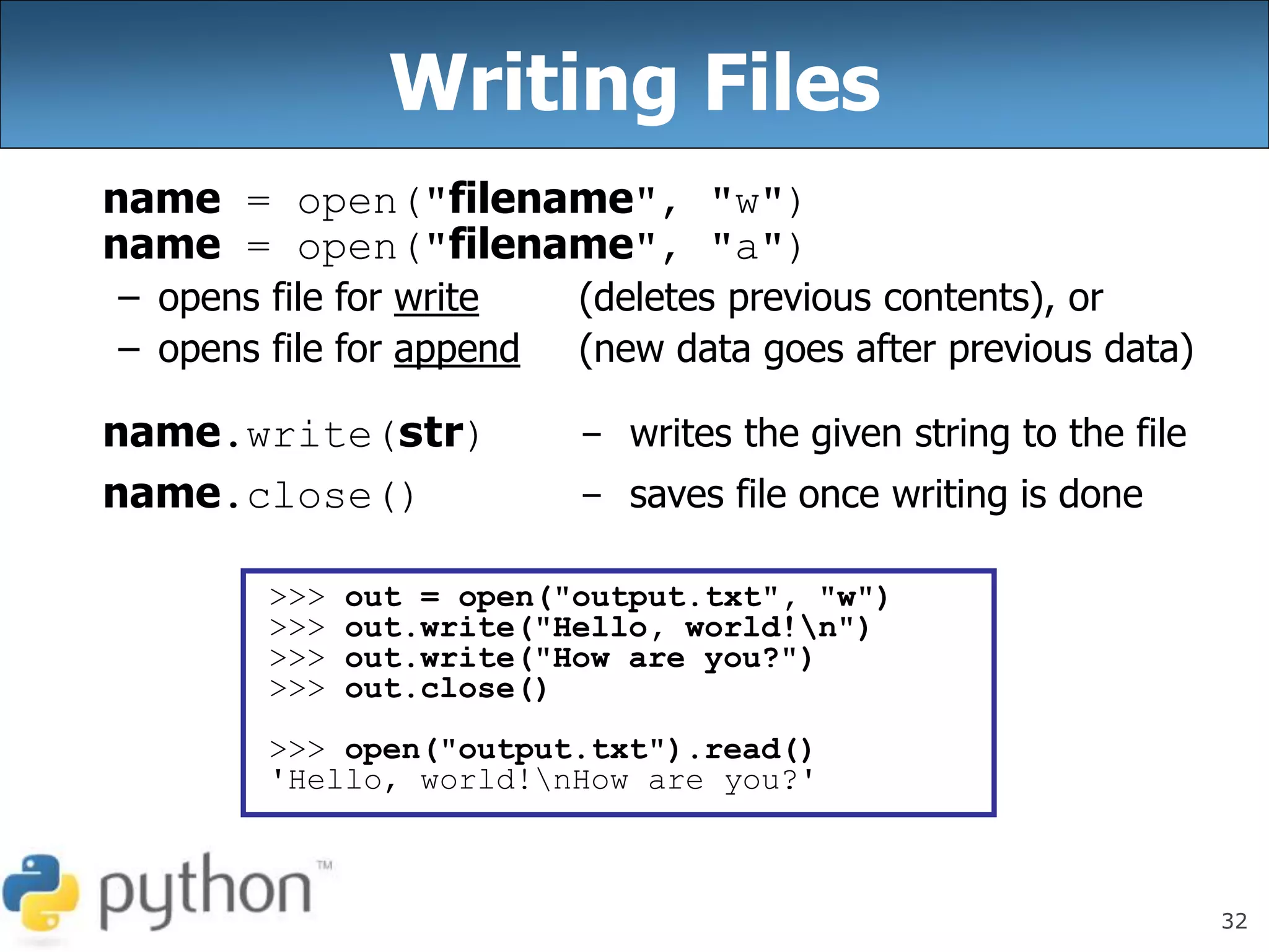 32
Writing Files
name = open("filename", "w")
name = open("filename", "a")
– opens file for write (deletes previous contents), or
– opens file for append (new data goes after previous data)
name.write(str) - writes the given string to the file
name.close() - saves file once writing is done
>>> out = open("output.txt", "w")
>>> out.write("Hello, world!n")
>>> out.write("How are you?")
>>> out.close()
>>> open("output.txt").read()
'Hello, world!nHow are you?'
 