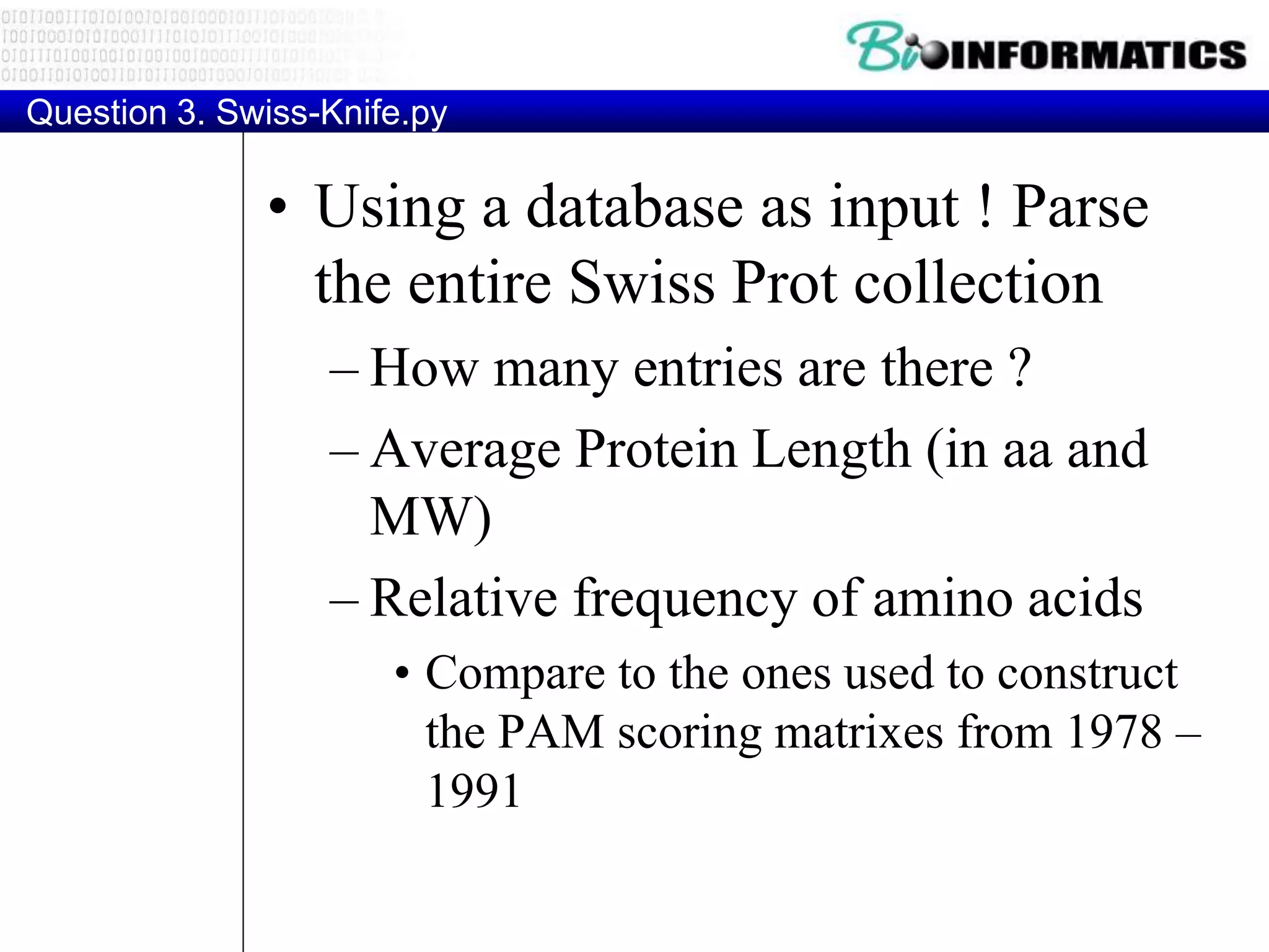 Question 3. Swiss-Knife.py
• Using a database as input ! Parse
the entire Swiss Prot collection
– How many entries are there ?
– Average Protein Length (in aa and
MW)
– Relative frequency of amino acids
• Compare to the ones used to construct
the PAM scoring matrixes from 1978 –
1991
 
