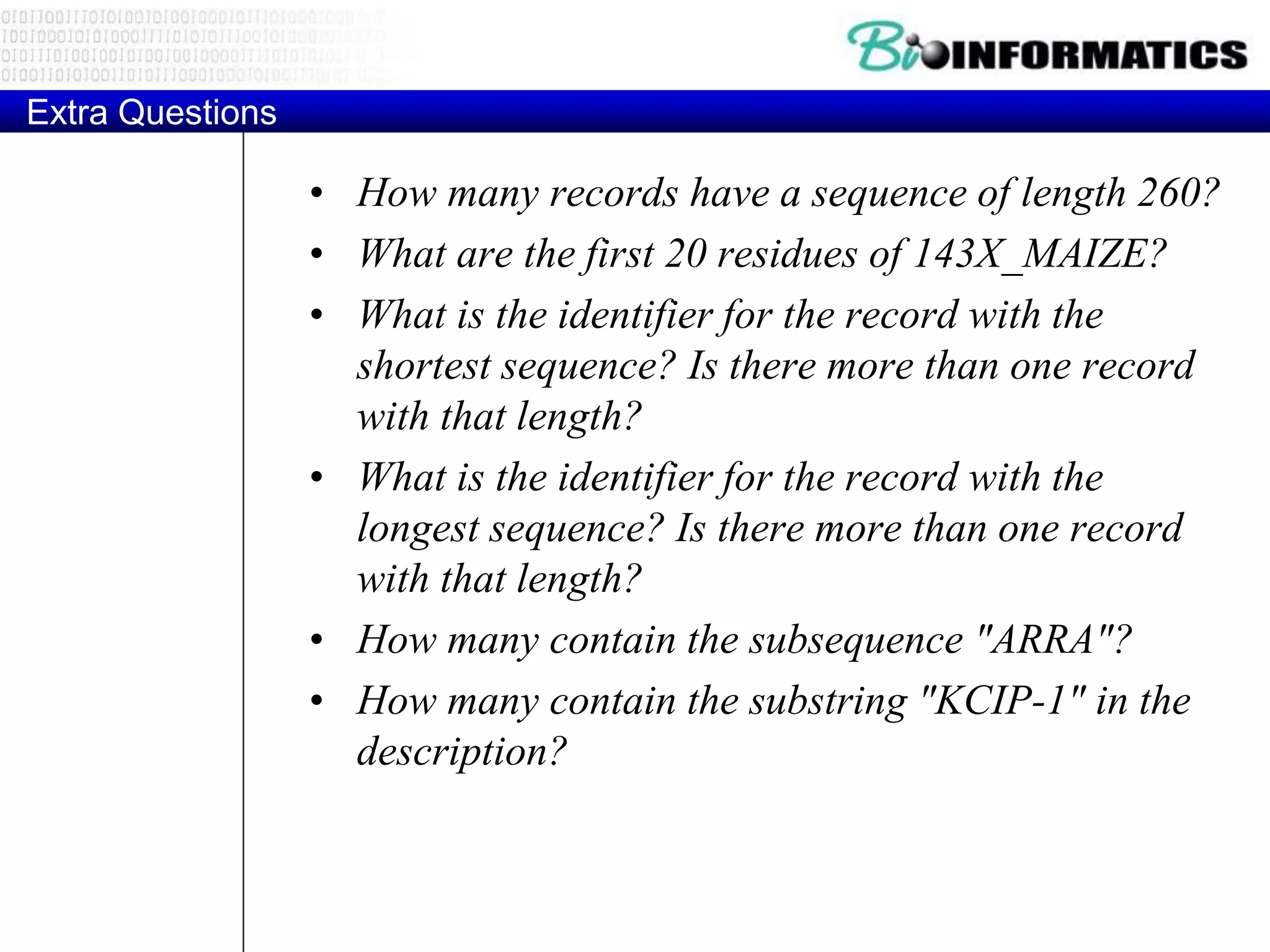 Extra Questions
• How many records have a sequence of length 260?
• What are the first 20 residues of 143X_MAIZE?
• What is the identifier for the record with the
shortest sequence? Is there more than one record
with that length?
• What is the identifier for the record with the
longest sequence? Is there more than one record
with that length?
• How many contain the subsequence "ARRA"?
• How many contain the substring "KCIP-1" in the
description?
 