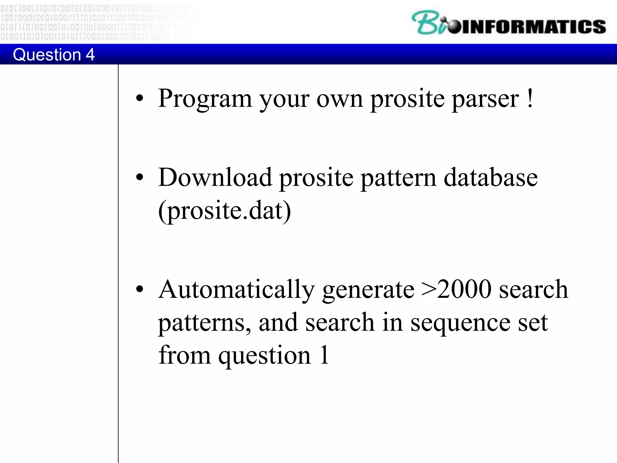 Question 4
• Program your own prosite parser !
• Download prosite pattern database
(prosite.dat)
• Automatically generate >2000 search
patterns, and search in sequence set
from question 1
 