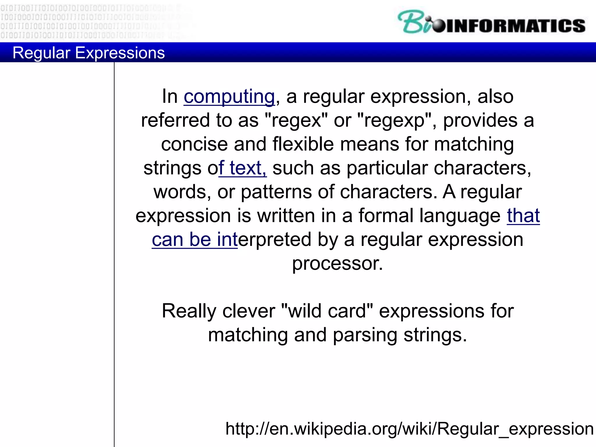 Regular Expressions
http://en.wikipedia.org/wiki/Regular_expression
In computing, a regular expression, also
referred to as "regex" or "regexp", provides a
concise and flexible means for matching
strings of text, such as particular characters,
words, or patterns of characters. A regular
expression is written in a formal language that
can be interpreted by a regular expression
processor.
Really clever "wild card" expressions for
matching and parsing strings.
 
