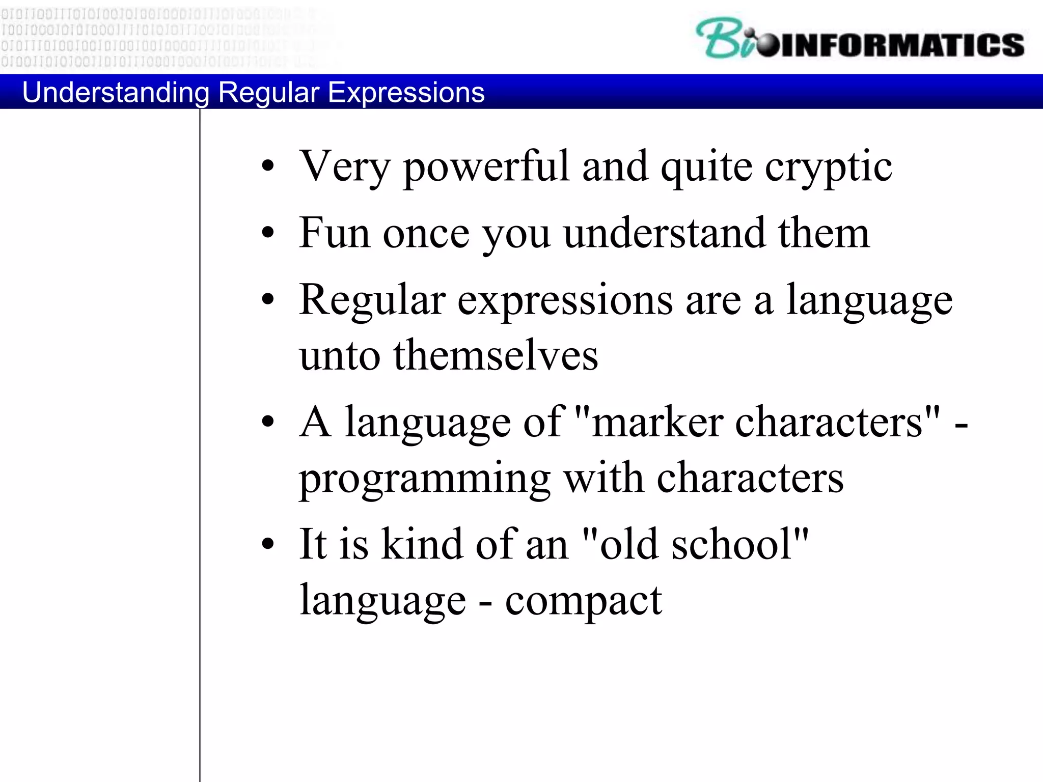 Understanding Regular Expressions
• Very powerful and quite cryptic
• Fun once you understand them
• Regular expressions are a language
unto themselves
• A language of "marker characters" -
programming with characters
• It is kind of an "old school"
language - compact
 