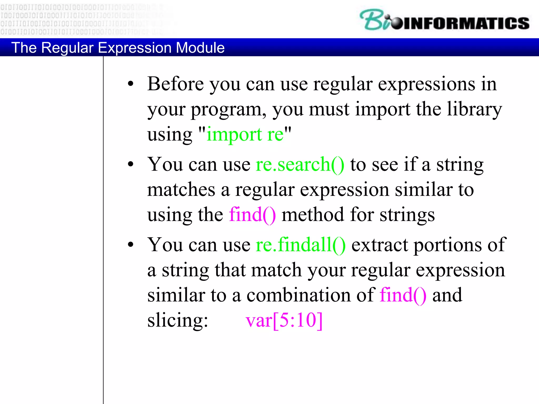 The Regular Expression Module
• Before you can use regular expressions in
your program, you must import the library
using "import re"
• You can use re.search() to see if a string
matches a regular expression similar to
using the find() method for strings
• You can use re.findall() extract portions of
a string that match your regular expression
similar to a combination of find() and
slicing: var[5:10]
 