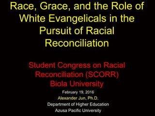 Race, Grace, and the Role of
White Evangelicals in the
Pursuit of Racial
Reconciliation
Student Congress on Racial
Reconciliation (SCORR)
Biola University
February 19, 2016
Alexander Jun, Ph.D.
Department of Higher Education
Azusa Pacific University
 