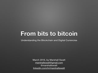 From bits to bitcoin
Understanding the Blockchain and Digital Currencies
March 2016, by Marshall Swatt
marshallswatt@gmail.com
@marshallswatt
linkedin.com/in/marshallswatt
 