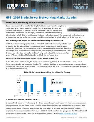 Document BRANDPROFILE2016006 Copyright 2016© IT Brand Pulse. All rights reserved.
HPE: 2016 Blade Server Networking Market Leader
IT BRAND LEADER
PROFILE
Blade Server Networking Market Overview
Blade servers are well known for the simple fact that server modules plug into a
mid-plane. What many people don’t realize is that x86 blade servers from
different vendors share many of the same processor, memory and storage
components. Therefore, it is the highly-customized embedded networking
infrastructure which defines best-in-class. Blade server leaders support the widest variety of networking
protocols, the highest performance, and embed the most networking technology inside the system.
HPE BladeSystem Voted Blade Server Networking Market Leader
HPE Virtual Connect is a popular module in the HPE c-Class BladeSystem portfolio, and
embodies the definition of best-in-class blade server networking. Virtual Connect
technology is built right into the enclosure, which provides performance and reliability
advantages over external switch configurations, and uniquely supports Ethernet, Fibre
Channel and InfiniBand networks. And that’s why, for the fourth time in the last five
years, HPE was voted the Market Leader for Blade Server Networking.
Hewlett Packard Enterprise Brand Values Which Stand Out
In the 2016 brand leader survey for Blade Server Networking, IT pros chose HPE as the Market Leader,
Performance Leader and Innovation Leader. This indicates that in enterprise data centers—which are being
transformed into more efficient private clouds—performance and useful innovation define market leadership
for blade server networking.
IT Brand Pulse Brand Leader Surveys
In a sea of high-powered IT advertising, the Brand Leader Program delivers survey data which captures the
perceptions of IT professionals. Brand Leader Surveys are not vendor sponsored and cover hundreds of IT
categories each year – from servers, storage and networking to software and other broad IT market
segments. Responses are solicited from over 1,000,000 members of on-line groups and the IT Brand Pulse IT
Pro and end-user database. Learn more about brand leader surveys at www.itbrandpulse.com.
2016 Blade Server Networking Brand Leader Survey
 