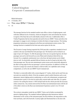 BMW
United Kingdom
Corporate Communications
Media Information
Date 13 October, 2015
Subject The new BMW 7 Series
Page 10
The massage function for the standard comfort seats offers a choice of eight programs, each
with three different levels of intensity, which are designed to relax and stimulate the muscles
in regions of the body that can be individually selected. In the rear, it additionally offers a
Vitality Programme that has been specially devised for the new BMW 7 Series and allows the
passengers to engage in active training to revitalise the body on longer journeys. The training
programme instructions are displayed on the Rear-seat entertainment system screens. The
massage function is standard for the front seats and an option for the rear.
The Executive Lounge Seating (expected July 2016) provides a superlative standard of travel
comfort in the rear seat behind the front passenger seat. The backrest can be reclined to an
angle of up to 42.5 degrees. To offer the passenger in the rear even greater legroom, the front
passenger seat can be slid forward by an extra 90mm and its backrest tilted all the way
forward. For a completely unobstructed view to the front, the head restraint can be folded
down as well. An electrically operated fold-out footrest can also be found on the back of the
front passenger seat. The rear-seat entertainment system screen can be electrically adjusted to
the ideal viewing angle for the rear passenger’s current seat position. In addition to all this, the
Executive Lounge rear console also features a fold-out table, two cupholders and a storage
compartment, as well as the new BMW Touch Command unit.
The latter is a removable tablet with a screen diagonal of 7 inches, which can be used from any
seat and even outside the vehicle. It lets the occupants control comfort functions such as seat
adjustment, interior lighting and air conditioning, as well as the infotainment, navigation and
communication system. It can also be used to play external audio and video files, as a games
console or for surfing the internet. A WiFi hotspot built into the vehicle provides the necessary
online connectivity. Any content retrieved from the Rear-seat entertainment menu with the aid
of the tablet is shown on the Rear-seat entertainment Experience system’s two 10.2-inch
screens.
The exclusive atmosphere inside the new BMW 7 Series can be further accentuated by
attractive lighting design. The standard Ambient lighting provides harmonious indirect
illumination in the vicinity of the instrument panel, the door beltlines, the map pockets on the
front seat backs, and in the footwells. Courtesy lights and illuminated bars on the door sills
 