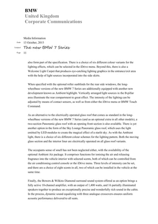 BMW
United Kingdom
Corporate Communications
Media Information
Date 13 October, 2015
Subject The new BMW 7 Series
Page 11
also form part of the specification. There is a choice of six different colour variants for the
lighting effects, which can be selected in the iDrive menu. Beyond this, there is also a
Welcome Light Carpet that produces eye-catching lighting graphics in the entrance/exit area
with the help of light sources incorporated into the side skirts.
When specified with the optional roller sunblinds for the rear side windows, the long-
wheelbase versions of the new BMW 7 Series are additionally equipped with another new
development known as Ambient highlight. Vertically arranged light sources in the B-pillar
area illuminate the rear compartment to great effect. The intensity of the lighting can be
adjusted by means of contact sensors, as well as from either the iDrive menu or BMW Touch
Command.
As an alternative to the electrically operated glass roof that comes as standard in the long-
wheelbase versions of the new BMW 7 Series (and as an optional extra in all other models), a
two-section Panoramic glass roof with an opening front section is also available. There is yet
another option in the form of the Sky Lounge Panoramic glass roof, which uses the light
emitted by LED modules to create the magical effect of a starlit sky. As with the Ambient
light, there is a choice of six different colour schemes for the lighting pattern. Both the moving
glass section and the interior liner are electrically operated on all glass roof variants.
The occupants sense of smell has not been neglected either, with the availability of the
optional Ambient Air package. It comprises functions for ionising the air and releasing
fragrance into the vehicle interior with selected scents, both of which can be controlled from
the air conditioning control console or the iDrive menu. Three levels of intensity can be set,
and there are a choice of eight scents in all, two of which can be installed in the vehicle at the
same time.
Finally, the Bowers & Wilkins Diamond surround sound system offered as an option brings a
fully active 10-channel amplifier, with an output of 1,400 watts, and 16 partially illuminated
speakers together to produce an exceptionally precise and wonderfully rich sound in the cabin.
In the process, dynamic sound equalizing with three analogue crossovers ensures uniform
acoustic performance delivered to all seats.
 