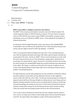 BMW
United Kingdom
Corporate Communications
Media Information
Date 13 October, 2015
Subject The new BMW 7 Series
Page 12
BMW ConnectedDrive: intelligent connectivity and assistance
The BMW 7 Series has pioneered landmark innovations such as the onboard computer with
outside temperature display in 1980, Park Distance Control in 1991 and a built-in navigation
system in 1994. With the most extensive range of BMW ConnectedDrive assistance systems
and mobility services ever offered for a BMW, the new 7 Series upholds this fine tradition of
technical advancement.
In conjunction with the standard Navigation system, and courtesy of the embedded BMW
ConnectedDrive Services SIM card, the standard Real Time Traffic Information function eases
journeys and also supports interactive traffic sign updating – a world-first.
There’s a new-generation Head-Up Display that comes with a 75 per cent larger projection
area, while the displayed information and images offer further improved quality and detail and
are presented in full colour. And the new BMW 7 Series is the first production car in the world
that can be manoeuvred into and out of forward parking or garage spaces without the driver
even having to be sitting inside the vehicle. The process is activated by the driver from outside
the vehicle using the new standard BMW Display Key and then performed semi-autonomously
by the vehicle. This feature is available from November 2015 onwards. In addition, the new
version of the optional Parking Assistant makes light work of selecting and manoeuvring into
parallel or forward parking spaces.
The optional Driving Assistant safety package has now been extended to include Rear collision
prevention and Rear crossing traffic warning. Both these functions use data supplied by
sensors at either side of the rear of the vehicle. The Driving Assistant package also includes the
Approach control and Person Warning with light city braking function, Lane Change and Lane
Departure Warning and Speed Limit Info with no-overtaking indicator. Moreover, the Driving
Assistant Plus package also includes not only Active Cruise Control with Stop & Go function
and front crossing traffic warning, but also the Steering and lane control assistant including
Traffic jam assistant and Lane keeping assistant with active side collision protection.
Active Cruise Control with Stop & Go function has also been extended: when this system is
active, drivers can simply press a button to acknowledge speed restrictions detected by Speed
Limit Info. The speed setting is then adapted to comply with the detected speed limit.
 