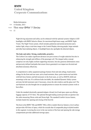 BMW
United Kingdom
Corporate Communications
Media Information
Date 13 October, 2015
Subject The new BMW 7 Series
Page 13
Night driving enjoyment and safety can be enhanced with the optional systems Adaptive LED
headlights with BMW Selective Beam, for maximised high-beam usage, and BMW Night
Vision. The Night Vision system, which includes pedestrian and animal protection and a
marker light, relays a real-time image to the Control Display showing people, larger animals
and other heat-radiating objects. A headlight beam also spotlights the detected objects.
The body and safety: Strong, comfortable, proactive.
The Carbon Core makes significant advances not just in terms of weight reduction but also in
enhancing the strength and stiffness of the passenger cell. The integral safety concept
comprises not only highly resilient supporting structures, but also generous deformation zones
and precisely defined load paths that ensure forces generated in an impact are diverted and
absorbed extremely effectively.
A comprehensive safety equipment package features front and side airbags, head/curtain
airbags for the front and rear seats, active head restraints, three- point inertia-reel seat belts
with belt force limiters and belt tensioners in the front seats, as well as ISOFIX child seat
mountings in the rear. If a collision looks inevitable, the standard Dynamic Safety system
activates the belt tensioners and, if necessary, closes the side windows and the glass roof. The
seat backrests are also brought into an upright position to ensure the restraint systems work to
best effect.
Under the standard electrically operated tailgate a broad, level load space opens up offering
luggage capacity of 515 litres. The optional through-loading system provides an aperture into
the cabin measuring 20cms wide and 24cms high. The standard Comfort Access feature,
includes hands-free opening and closing of the boot lid.
The boot in the BMW 740e and BMW 740Le xDrive models likewise features a level surface
and provides 420 litres of space, which far exceeds that of comparable plug-in hybrid models
in this segment. Lowering the cover in the rear section of the boot and opening the side storage
compartments provides additional stowage space.
 