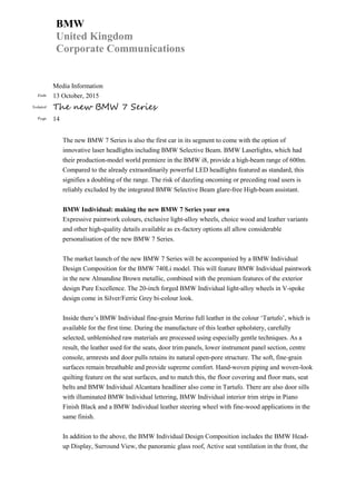 BMW
United Kingdom
Corporate Communications
Media Information
Date 13 October, 2015
Subject The new BMW 7 Series
Page 14
The new BMW 7 Series is also the first car in its segment to come with the option of
innovative laser headlights including BMW Selective Beam. BMW Laserlights, which had
their production-model world premiere in the BMW i8, provide a high-beam range of 600m.
Compared to the already extraordinarily powerful LED headlights featured as standard, this
signifies a doubling of the range. The risk of dazzling oncoming or preceding road users is
reliably excluded by the integrated BMW Selective Beam glare-free High-beam assistant.
BMW Individual: making the new BMW 7 Series your own
Expressive paintwork colours, exclusive light-alloy wheels, choice wood and leather variants
and other high-quality details available as ex-factory options all allow considerable
personalisation of the new BMW 7 Series.
The market launch of the new BMW 7 Series will be accompanied by a BMW Individual
Design Composition for the BMW 740Li model. This will feature BMW Individual paintwork
in the new Almandine Brown metallic, combined with the premium features of the exterior
design Pure Excellence. The 20-inch forged BMW Individual light-alloy wheels in V-spoke
design come in Silver/Ferric Grey bi-colour look.
Inside there’s BMW Individual fine-grain Merino full leather in the colour ‘Tartufo’, which is
available for the first time. During the manufacture of this leather upholstery, carefully
selected, unblemished raw materials are processed using especially gentle techniques. As a
result, the leather used for the seats, door trim panels, lower instrument panel section, centre
console, armrests and door pulls retains its natural open-pore structure. The soft, fine-grain
surfaces remain breathable and provide supreme comfort. Hand-woven piping and woven-look
quilting feature on the seat surfaces, and to match this, the floor covering and floor mats, seat
belts and BMW Individual Alcantara headliner also come in Tartufo. There are also door sills
with illuminated BMW Individual lettering, BMW Individual interior trim strips in Piano
Finish Black and a BMW Individual leather steering wheel with fine-wood applications in the
same finish.
In addition to the above, the BMW Individual Design Composition includes the BMW Head-
up Display, Surround View, the panoramic glass roof, Active seat ventilation in the front, the
 