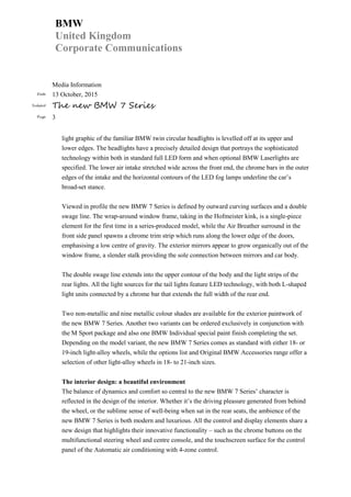 BMW
United Kingdom
Corporate Communications
Media Information
Date 13 October, 2015
Subject The new BMW 7 Series
Page 3
light graphic of the familiar BMW twin circular headlights is levelled off at its upper and
lower edges. The headlights have a precisely detailed design that portrays the sophisticated
technology within both in standard full LED form and when optional BMW Laserlights are
specified. The lower air intake stretched wide across the front end, the chrome bars in the outer
edges of the intake and the horizontal contours of the LED fog lamps underline the car’s
broad-set stance.
Viewed in profile the new BMW 7 Series is defined by outward curving surfaces and a double
swage line. The wrap-around window frame, taking in the Hofmeister kink, is a single-piece
element for the first time in a series-produced model, while the Air Breather surround in the
front side panel spawns a chrome trim strip which runs along the lower edge of the doors,
emphasising a low centre of gravity. The exterior mirrors appear to grow organically out of the
window frame, a slender stalk providing the sole connection between mirrors and car body.
The double swage line extends into the upper contour of the body and the light strips of the
rear lights. All the light sources for the tail lights feature LED technology, with both L-shaped
light units connected by a chrome bar that extends the full width of the rear end.
Two non-metallic and nine metallic colour shades are available for the exterior paintwork of
the new BMW 7 Series. Another two variants can be ordered exclusively in conjunction with
the M Sport package and also one BMW Individual special paint finish completing the set.
Depending on the model variant, the new BMW 7 Series comes as standard with either 18- or
19-inch light-alloy wheels, while the options list and Original BMW Accessories range offer a
selection of other light-alloy wheels in 18- to 21-inch sizes.
The interior design: a beautiful environment
The balance of dynamics and comfort so central to the new BMW 7 Series’ character is
reflected in the design of the interior. Whether it’s the driving pleasure generated from behind
the wheel, or the sublime sense of well-being when sat in the rear seats, the ambience of the
new BMW 7 Series is both modern and luxurious. All the control and display elements share a
new design that highlights their innovative functionality – such as the chrome buttons on the
multifunctional steering wheel and centre console, and the touchscreen surface for the control
panel of the Automatic air conditioning with 4-zone control.
 