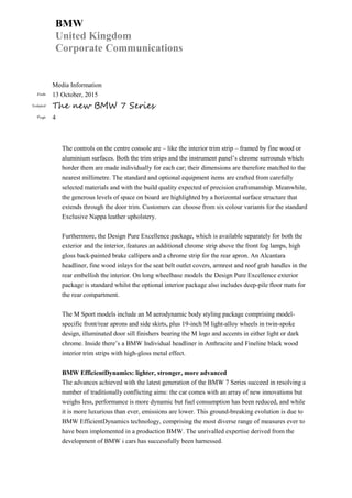 BMW
United Kingdom
Corporate Communications
Media Information
Date 13 October, 2015
Subject The new BMW 7 Series
Page 4
The controls on the centre console are – like the interior trim strip – framed by fine wood or
aluminium surfaces. Both the trim strips and the instrument panel’s chrome surrounds which
border them are made individually for each car; their dimensions are therefore matched to the
nearest millimetre. The standard and optional equipment items are crafted from carefully
selected materials and with the build quality expected of precision craftsmanship. Meanwhile,
the generous levels of space on board are highlighted by a horizontal surface structure that
extends through the door trim. Customers can choose from six colour variants for the standard
Exclusive Nappa leather upholstery.
Furthermore, the Design Pure Excellence package, which is available separately for both the
exterior and the interior, features an additional chrome strip above the front fog lamps, high
gloss back-painted brake callipers and a chrome strip for the rear apron. An Alcantara
headliner, fine wood inlays for the seat belt outlet covers, armrest and roof grab handles in the
rear embellish the interior. On long wheelbase models the Design Pure Excellence exterior
package is standard whilst the optional interior package also includes deep-pile floor mats for
the rear compartment.
The M Sport models include an M aerodynamic body styling package comprising model-
specific front/rear aprons and side skirts, plus 19-inch M light-alloy wheels in twin-spoke
design, illuminated door sill finishers bearing the M logo and accents in either light or dark
chrome. Inside there’s a BMW Individual headliner in Anthracite and Fineline black wood
interior trim strips with high-gloss metal effect.
BMW EfficientDynamics: lighter, stronger, more advanced
The advances achieved with the latest generation of the BMW 7 Series succeed in resolving a
number of traditionally conflicting aims: the car comes with an array of new innovations but
weighs less, performance is more dynamic but fuel consumption has been reduced, and while
it is more luxurious than ever, emissions are lower. This ground-breaking evolution is due to
BMW EfficientDynamics technology, comprising the most diverse range of measures ever to
have been implemented in a production BMW. The unrivalled expertise derived from the
development of BMW i cars has successfully been harnessed.
 