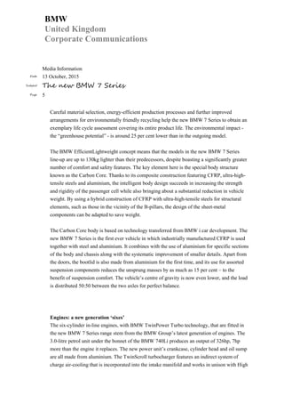 BMW
United Kingdom
Corporate Communications
Media Information
Date 13 October, 2015
Subject The new BMW 7 Series
Page 5
Careful material selection, energy-efficient production processes and further improved
arrangements for environmentally friendly recycling help the new BMW 7 Series to obtain an
exemplary life cycle assessment covering its entire product life. The environmental impact -
the “greenhouse potential” - is around 25 per cent lower than in the outgoing model.
The BMW EfficientLightweight concept means that the models in the new BMW 7 Series
line-up are up to 130kg lighter than their predecessors, despite boasting a significantly greater
number of comfort and safety features. The key element here is the special body structure
known as the Carbon Core. Thanks to its composite construction featuring CFRP, ultra-high-
tensile steels and aluminium, the intelligent body design succeeds in increasing the strength
and rigidity of the passenger cell while also bringing about a substantial reduction in vehicle
weight. By using a hybrid construction of CFRP with ultra-high-tensile steels for structural
elements, such as those in the vicinity of the B-pillars, the design of the sheet-metal
components can be adapted to save weight.
The Carbon Core body is based on technology transferred from BMW i car development. The
new BMW 7 Series is the first ever vehicle in which industrially manufactured CFRP is used
together with steel and aluminium. It combines with the use of aluminium for specific sections
of the body and chassis along with the systematic improvement of smaller details. Apart from
the doors, the bootlid is also made from aluminium for the first time, and its use for assorted
suspension components reduces the unsprung masses by as much as 15 per cent – to the
benefit of suspension comfort. The vehicle’s centre of gravity is now even lower, and the load
is distributed 50:50 between the two axles for perfect balance.
Engines: a new generation ‘sixes’
The six-cylinder in-line engines, with BMW TwinPower Turbo technology, that are fitted in
the new BMW 7 Series range stem from the BMW Group’s latest generation of engines. The
3.0-litre petrol unit under the bonnet of the BMW 740Li produces an output of 326hp, 7hp
more than the engine it replaces. The new power unit’s crankcase, cylinder head and oil sump
are all made from aluminium. The TwinScroll turbocharger features an indirect system of
charge air-cooling that is incorporated into the intake manifold and works in unison with High
 