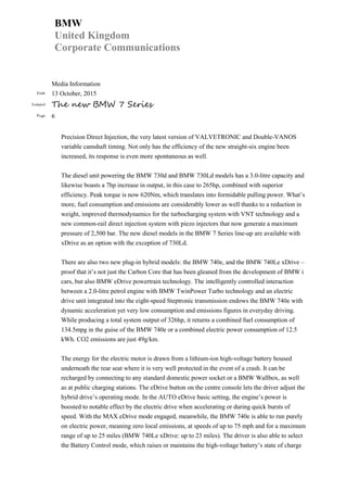 BMW
United Kingdom
Corporate Communications
Media Information
Date 13 October, 2015
Subject The new BMW 7 Series
Page 6
Precision Direct Injection, the very latest version of VALVETRONIC and Double-VANOS
variable camshaft timing. Not only has the efficiency of the new straight-six engine been
increased, its response is even more spontaneous as well.
The diesel unit powering the BMW 730d and BMW 730Ld models has a 3.0-litre capacity and
likewise boasts a 7hp increase in output, in this case to 265hp, combined with superior
efficiency. Peak torque is now 620Nm, which translates into formidable pulling power. What’s
more, fuel consumption and emissions are considerably lower as well thanks to a reduction in
weight, improved thermodynamics for the turbocharging system with VNT technology and a
new common-rail direct injection system with piezo injectors that now generate a maximum
pressure of 2,500 bar. The new diesel models in the BMW 7 Series line-up are available with
xDrive as an option with the exception of 730Ld.
There are also two new plug-in hybrid models: the BMW 740e, and the BMW 740Le xDrive –
proof that it’s not just the Carbon Core that has been gleaned from the development of BMW i
cars, but also BMW eDrive powertrain technology. The intelligently controlled interaction
between a 2.0-litre petrol engine with BMW TwinPower Turbo technology and an electric
drive unit integrated into the eight-speed Steptronic transmission endows the BMW 740e with
dynamic acceleration yet very low consumption and emissions figures in everyday driving.
While producing a total system output of 326hp, it returns a combined fuel consumption of
134.5mpg in the guise of the BMW 740e or a combined electric power consumption of 12.5
kWh. CO2 emissions are just 49g/km.
The energy for the electric motor is drawn from a lithium-ion high-voltage battery housed
underneath the rear seat where it is very well protected in the event of a crash. It can be
recharged by connecting to any standard domestic power socket or a BMW Wallbox, as well
as at public charging stations. The eDrive button on the centre console lets the driver adjust the
hybrid drive’s operating mode. In the AUTO eDrive basic setting, the engine’s power is
boosted to notable effect by the electric drive when accelerating or during quick bursts of
speed. With the MAX eDrive mode engaged, meanwhile, the BMW 740e is able to run purely
on electric power, meaning zero local emissions, at speeds of up to 75 mph and for a maximum
range of up to 25 miles (BMW 740Le xDrive: up to 23 miles). The driver is also able to select
the Battery Control mode, which raises or maintains the high-voltage battery’s state of charge
 