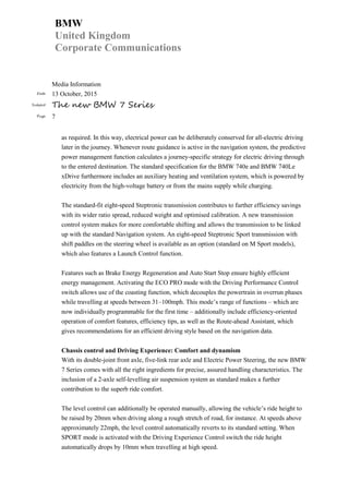 BMW
United Kingdom
Corporate Communications
Media Information
Date 13 October, 2015
Subject The new BMW 7 Series
Page 7
as required. In this way, electrical power can be deliberately conserved for all-electric driving
later in the journey. Whenever route guidance is active in the navigation system, the predictive
power management function calculates a journey-specific strategy for electric driving through
to the entered destination. The standard specification for the BMW 740e and BMW 740Le
xDrive furthermore includes an auxiliary heating and ventilation system, which is powered by
electricity from the high-voltage battery or from the mains supply while charging.
The standard-fit eight-speed Steptronic transmission contributes to further efficiency savings
with its wider ratio spread, reduced weight and optimised calibration. A new transmission
control system makes for more comfortable shifting and allows the transmission to be linked
up with the standard Navigation system. An eight-speed Steptronic Sport transmission with
shift paddles on the steering wheel is available as an option (standard on M Sport models),
which also features a Launch Control function.
Features such as Brake Energy Regeneration and Auto Start Stop ensure highly efficient
energy management. Activating the ECO PRO mode with the Driving Performance Control
switch allows use of the coasting function, which decouples the powertrain in overrun phases
while travelling at speeds between 31–100mph. This mode’s range of functions – which are
now individually programmable for the first time – additionally include efficiency-oriented
operation of comfort features, efficiency tips, as well as the Route-ahead Assistant, which
gives recommendations for an efficient driving style based on the navigation data.
Chassis control and Driving Experience: Comfort and dynamism
With its double-joint front axle, five-link rear axle and Electric Power Steering, the new BMW
7 Series comes with all the right ingredients for precise, assured handling characteristics. The
inclusion of a 2-axle self-levelling air suspension system as standard makes a further
contribution to the superb ride comfort.
The level control can additionally be operated manually, allowing the vehicle’s ride height to
be raised by 20mm when driving along a rough stretch of road, for instance. At speeds above
approximately 22mph, the level control automatically reverts to its standard setting. When
SPORT mode is activated with the Driving Experience Control switch the ride height
automatically drops by 10mm when travelling at high speed.
 