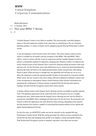 BMW
United Kingdom
Corporate Communications
Media Information
Date 13 October, 2015
Subject The new BMW 7 Series
Page 8
Variable Damper Control is also fitted as standard. The electronically controlled dampers
improve ride and suspension comfort at the same time as contributing to the car’s dynamic
handling qualities. A variety of modes can be engaged using the Driving Performance Control
switch.
A new development is the Executive Drive Pro feature. This active chassis control system,
which is available for all models with the exception of the BMW 740e and BMW 740Le
xDrive, works in unison with the 2-axle air suspension and the Variable Damper Control to
achieve a remarkable standard of suspension, damping and vibration comfort. It comprises the
newly refined version of the Dynamic Drive system for reducing rolling movement at the front
and rear axle. For the first time, active roll stabilisation is now carried out electromechanically,
allowing the body roll forces to be equalised particularly swiftly and precisely when taking
bends at speed. When driving in a straight line, the adjustable anti-roll bars are set so as to
allow the suspension system the greatest possible freedom of movement for increased comfort.
What’s more, the new system is also more energy efficient compared to hydraulic control, and
it also incorporates an anticipatory chassis control function where advance information for
regulating the combination of chassis systems is gleaned from the driving style analysis
readings, the data from the navigation system and a stereo camera.
A further refined version of the Integral Active Steering system is available as another optional
extra. The planetary gearset previously used at the front axle has given way to a variable
steering rack ratio, which means that the Integral Active Steering can now also be offered in
conjunction with BMW xDrive intelligent all-wheel drive for the first time. By turning the rear
wheels in either the opposing or the same direction when steering, depending on the specific
driving situation, this system is capable of increasing both manoeuvrability at low speeds and
agility during high-paced driving.
For the first time, an ADAPTIVE mode can also be selected via the standard Driving
Performance Control switch. With this setting activated, the vehicle set-up is matched to the
current driving style and changing route profile in an adaptive, clearly perceptible fashion.
With Professional Navigation system as standard, map data is also taken into account.
 