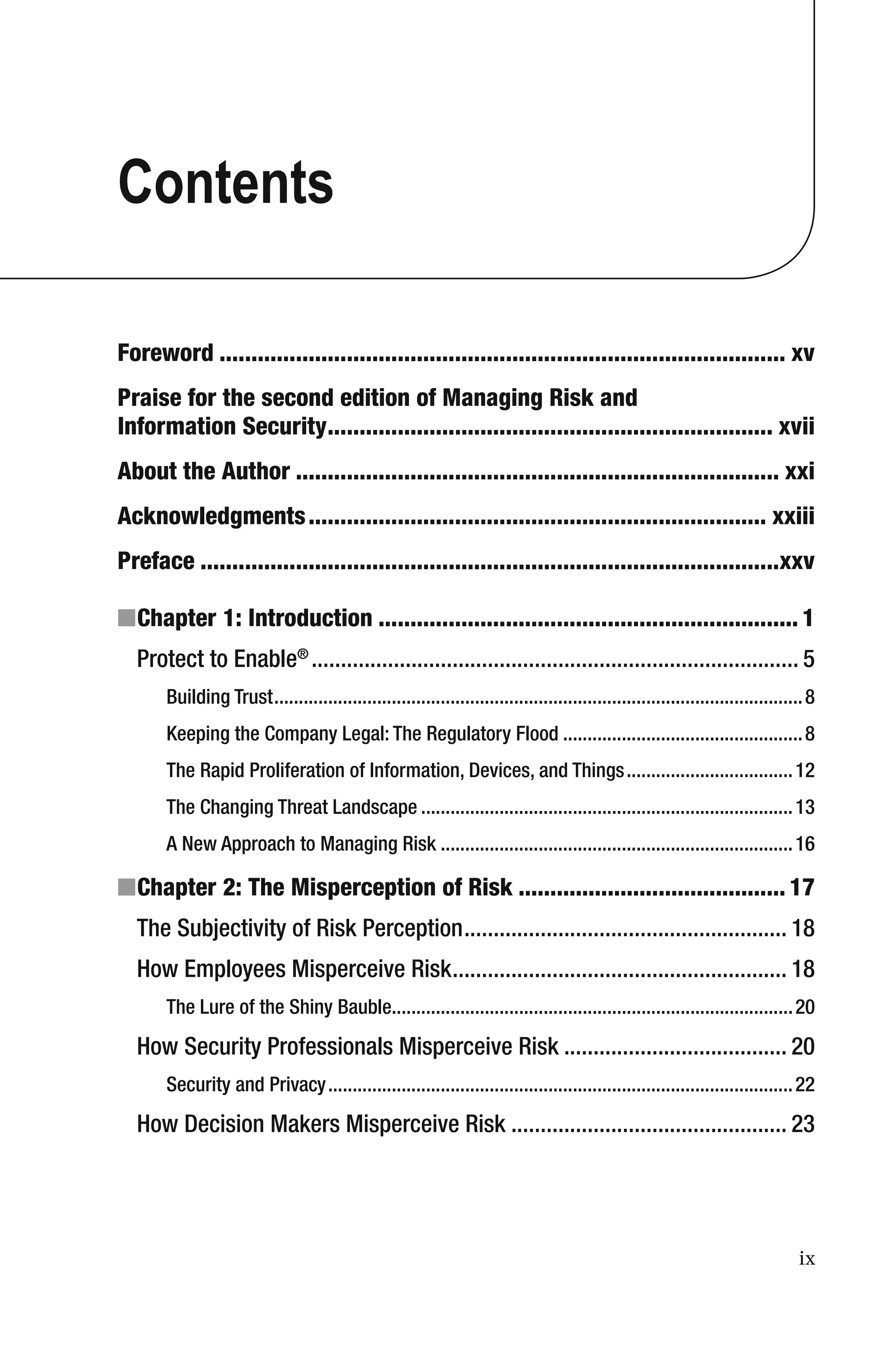ix
Contents
Foreword ......................................................................................... xv
Praise for the second edition of Managing Risk and
Information Security...................................................................... xvii
About the Author ............................................................................ xxi
Acknowledgments........................................................................ xxiii
Preface ...........................................................................................xxv
■Chapter 1: Introduction .................................................................. 1
Protect to Enable®
................................................................................... 5
Building Trust............................................................................................................8
Keeping the Company Legal: The Regulatory Flood .................................................8
The Rapid Proliferation of Information, Devices, and Things..................................12
The Changing Threat Landscape ............................................................................13
A New Approach to Managing Risk ........................................................................16
■Chapter 2: The Misperception of Risk .......................................... 17
The Subjectivity of Risk Perception....................................................... 18
How Employees Misperceive Risk......................................................... 18
The Lure of the Shiny Bauble..................................................................................20
How Security Professionals Misperceive Risk ...................................... 20
Security and Privacy...............................................................................................22
How Decision Makers Misperceive Risk ............................................... 23
 