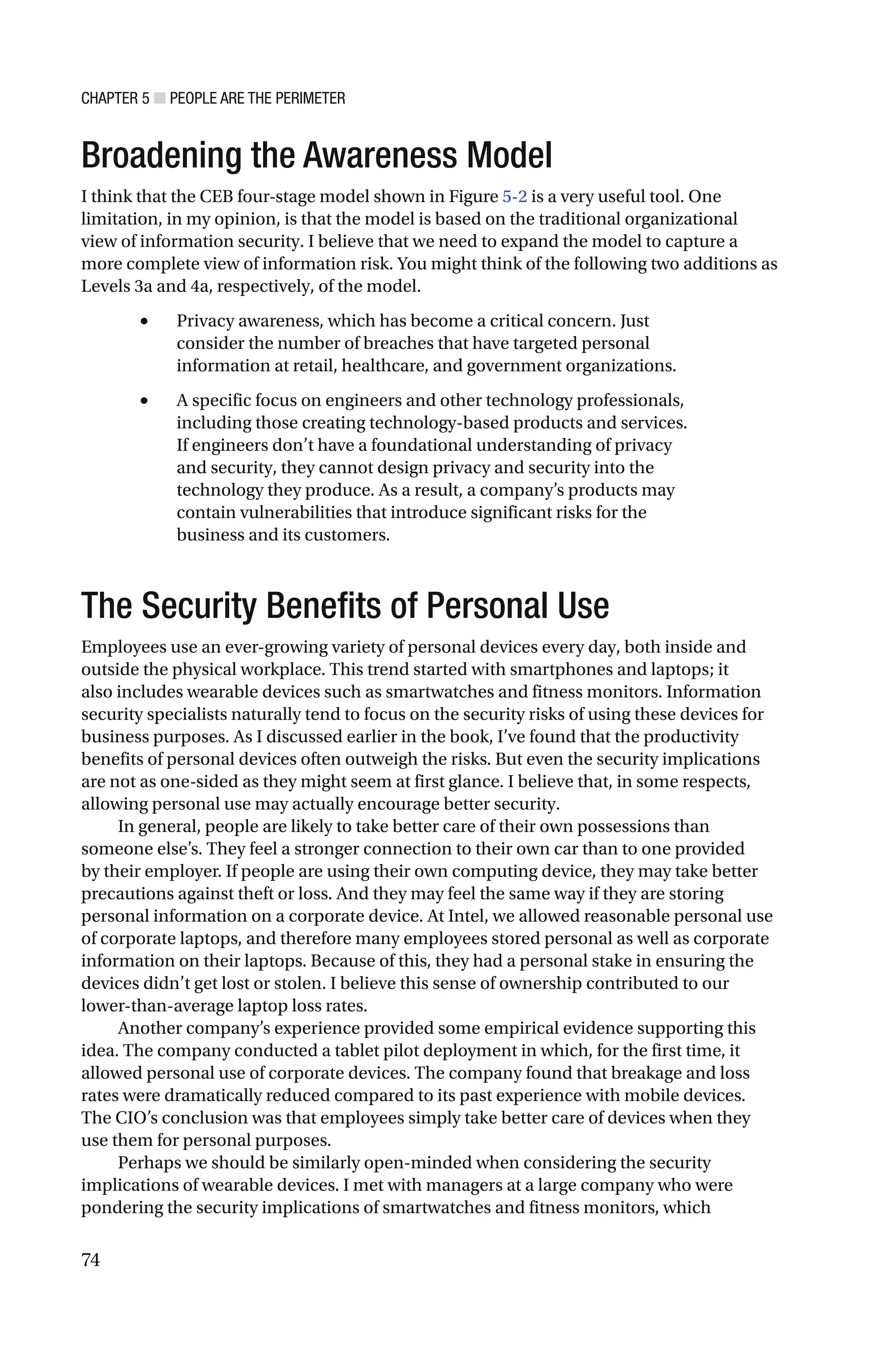 CHAPTER 5 ■ PEOPLE ARE THE PERIMETER
74
Broadening the Awareness Model
I think that the CEB four-stage model shown in Figure 5-2 is a very useful tool. One
limitation, in my opinion, is that the model is based on the traditional organizational
view of information security. I believe that we need to expand the model to capture a
more complete view of information risk. You might think of the following two additions as
Levels 3a and 4a, respectively, of the model.
• Privacy awareness, which has become a critical concern. Just
consider the number of breaches that have targeted personal
information at retail, healthcare, and government organizations.
• A specific focus on engineers and other technology professionals,
including those creating technology-based products and services.
If engineers don’t have a foundational understanding of privacy
and security, they cannot design privacy and security into the
technology they produce. As a result, a company’s products may
contain vulnerabilities that introduce significant risks for the
business and its customers.
The Security Benefits of Personal Use
Employees use an ever-growing variety of personal devices every day, both inside and
outside the physical workplace. This trend started with smartphones and laptops; it
also includes wearable devices such as smartwatches and fitness monitors. Information
security specialists naturally tend to focus on the security risks of using these devices for
business purposes. As I discussed earlier in the book, I’ve found that the productivity
benefits of personal devices often outweigh the risks. But even the security implications
are not as one-sided as they might seem at first glance. I believe that, in some respects,
allowing personal use may actually encourage better security.
In general, people are likely to take better care of their own possessions than
someone else’s. They feel a stronger connection to their own car than to one provided
by their employer. If people are using their own computing device, they may take better
precautions against theft or loss. And they may feel the same way if they are storing
personal information on a corporate device. At Intel, we allowed reasonable personal use
of corporate laptops, and therefore many employees stored personal as well as corporate
information on their laptops. Because of this, they had a personal stake in ensuring the
devices didn’t get lost or stolen. I believe this sense of ownership contributed to our
lower-than-average laptop loss rates.
Another company’s experience provided some empirical evidence supporting this
idea. The company conducted a tablet pilot deployment in which, for the first time, it
allowed personal use of corporate devices. The company found that breakage and loss
rates were dramatically reduced compared to its past experience with mobile devices.
The CIO’s conclusion was that employees simply take better care of devices when they
use them for personal purposes.
Perhaps we should be similarly open-minded when considering the security
implications of wearable devices. I met with managers at a large company who were
pondering the security implications of smartwatches and fitness monitors, which
 