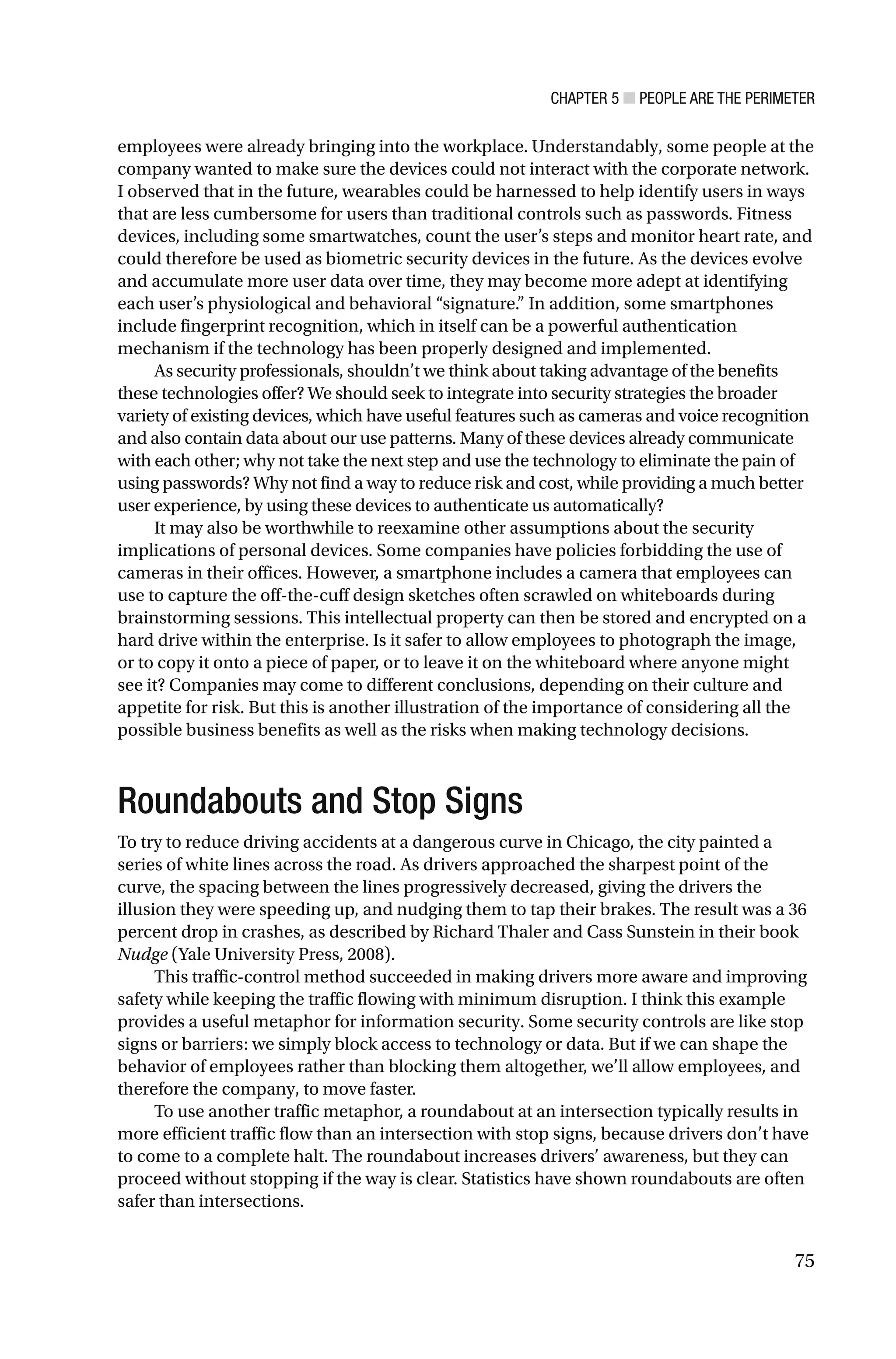 CHAPTER 5 ■ PEOPLE ARE THE PERIMETER
75
employees were already bringing into the workplace. Understandably, some people at the
company wanted to make sure the devices could not interact with the corporate network.
I observed that in the future, wearables could be harnessed to help identify users in ways
that are less cumbersome for users than traditional controls such as passwords. Fitness
devices, including some smartwatches, count the user’s steps and monitor heart rate, and
could therefore be used as biometric security devices in the future. As the devices evolve
and accumulate more user data over time, they may become more adept at identifying
each user’s physiological and behavioral “signature.” In addition, some smartphones
include fingerprint recognition, which in itself can be a powerful authentication
mechanism if the technology has been properly designed and implemented.
As security professionals, shouldn’t we think about taking advantage of the benefits
these technologies offer? We should seek to integrate into security strategies the broader
variety of existing devices, which have useful features such as cameras and voice recognition
and also contain data about our use patterns. Many of these devices already communicate
with each other; why not take the next step and use the technology to eliminate the pain of
using passwords? Why not find a way to reduce risk and cost, while providing a much better
user experience, by using these devices to authenticate us automatically?
It may also be worthwhile to reexamine other assumptions about the security
implications of personal devices. Some companies have policies forbidding the use of
cameras in their offices. However, a smartphone includes a camera that employees can
use to capture the off-the-cuff design sketches often scrawled on whiteboards during
brainstorming sessions. This intellectual property can then be stored and encrypted on a
hard drive within the enterprise. Is it safer to allow employees to photograph the image,
or to copy it onto a piece of paper, or to leave it on the whiteboard where anyone might
see it? Companies may come to different conclusions, depending on their culture and
appetite for risk. But this is another illustration of the importance of considering all the
possible business benefits as well as the risks when making technology decisions.
Roundabouts and Stop Signs
To try to reduce driving accidents at a dangerous curve in Chicago, the city painted a
series of white lines across the road. As drivers approached the sharpest point of the
curve, the spacing between the lines progressively decreased, giving the drivers the
illusion they were speeding up, and nudging them to tap their brakes. The result was a 36
percent drop in crashes, as described by Richard Thaler and Cass Sunstein in their book
Nudge (Yale University Press, 2008).
This traffic-control method succeeded in making drivers more aware and improving
safety while keeping the traffic flowing with minimum disruption. I think this example
provides a useful metaphor for information security. Some security controls are like stop
signs or barriers: we simply block access to technology or data. But if we can shape the
behavior of employees rather than blocking them altogether, we’ll allow employees, and
therefore the company, to move faster.
To use another traffic metaphor, a roundabout at an intersection typically results in
more efficient traffic flow than an intersection with stop signs, because drivers don’t have
to come to a complete halt. The roundabout increases drivers’ awareness, but they can
proceed without stopping if the way is clear. Statistics have shown roundabouts are often
safer than intersections.
 