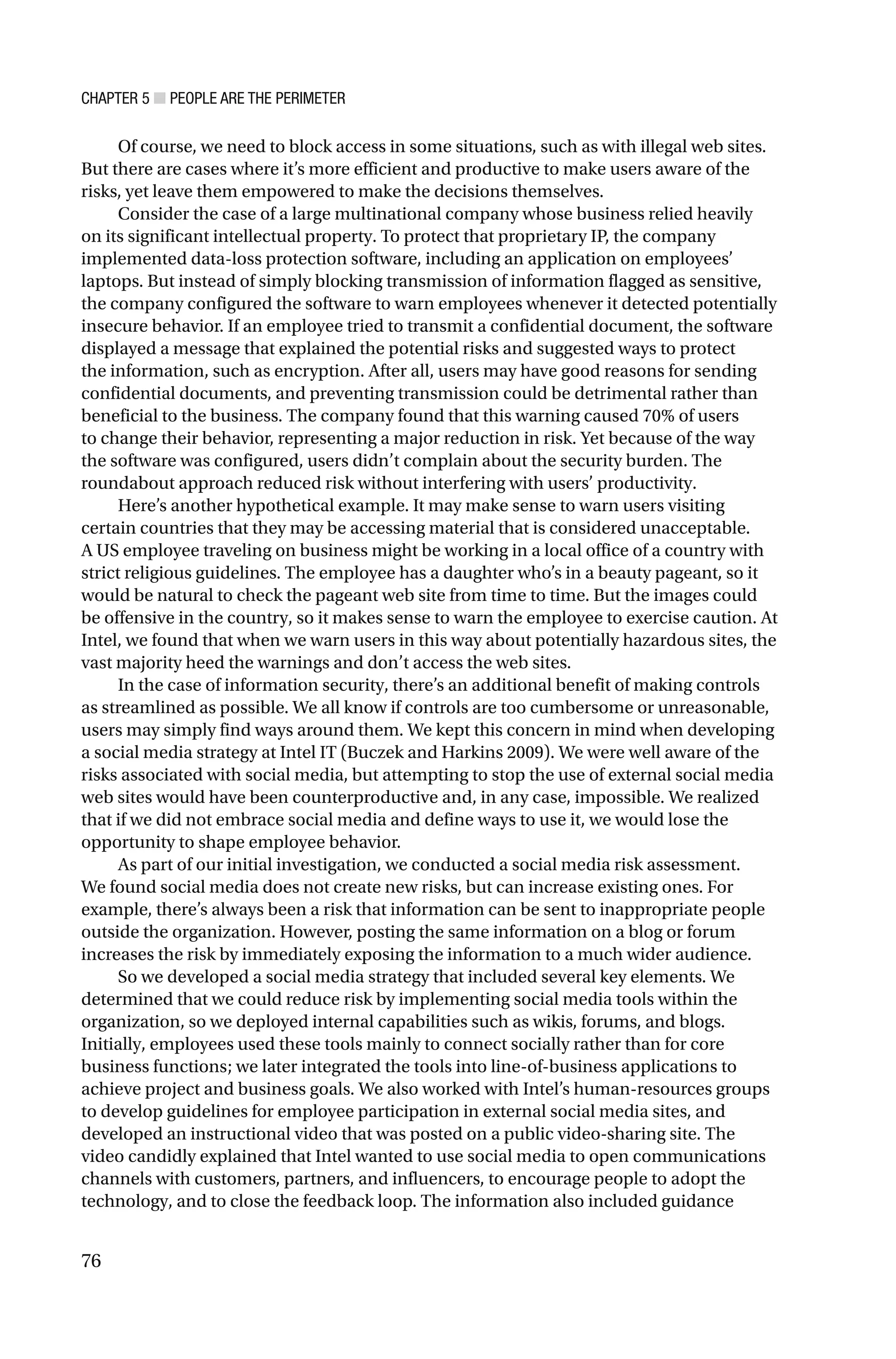 CHAPTER 5 ■ PEOPLE ARE THE PERIMETER
76
Of course, we need to block access in some situations, such as with illegal web sites.
But there are cases where it’s more efficient and productive to make users aware of the
risks, yet leave them empowered to make the decisions themselves.
Consider the case of a large multinational company whose business relied heavily
on its significant intellectual property. To protect that proprietary IP, the company
implemented data-loss protection software, including an application on employees’
laptops. But instead of simply blocking transmission of information flagged as sensitive,
the company configured the software to warn employees whenever it detected potentially
insecure behavior. If an employee tried to transmit a confidential document, the software
displayed a message that explained the potential risks and suggested ways to protect
the information, such as encryption. After all, users may have good reasons for sending
confidential documents, and preventing transmission could be detrimental rather than
beneficial to the business. The company found that this warning caused 70% of users
to change their behavior, representing a major reduction in risk. Yet because of the way
the software was configured, users didn’t complain about the security burden. The
roundabout approach reduced risk without interfering with users’ productivity.
Here’s another hypothetical example. It may make sense to warn users visiting
certain countries that they may be accessing material that is considered unacceptable.
A US employee traveling on business might be working in a local office of a country with
strict religious guidelines. The employee has a daughter who’s in a beauty pageant, so it
would be natural to check the pageant web site from time to time. But the images could
be offensive in the country, so it makes sense to warn the employee to exercise caution. At
Intel, we found that when we warn users in this way about potentially hazardous sites, the
vast majority heed the warnings and don’t access the web sites.
In the case of information security, there’s an additional benefit of making controls
as streamlined as possible. We all know if controls are too cumbersome or unreasonable,
users may simply find ways around them. We kept this concern in mind when developing
a social media strategy at Intel IT (Buczek and Harkins 2009). We were well aware of the
risks associated with social media, but attempting to stop the use of external social media
web sites would have been counterproductive and, in any case, impossible. We realized
that if we did not embrace social media and define ways to use it, we would lose the
opportunity to shape employee behavior.
As part of our initial investigation, we conducted a social media risk assessment.
We found social media does not create new risks, but can increase existing ones. For
example, there’s always been a risk that information can be sent to inappropriate people
outside the organization. However, posting the same information on a blog or forum
increases the risk by immediately exposing the information to a much wider audience.
So we developed a social media strategy that included several key elements. We
determined that we could reduce risk by implementing social media tools within the
organization, so we deployed internal capabilities such as wikis, forums, and blogs.
Initially, employees used these tools mainly to connect socially rather than for core
business functions; we later integrated the tools into line-of-business applications to
achieve project and business goals. We also worked with Intel’s human-resources groups
to develop guidelines for employee participation in external social media sites, and
developed an instructional video that was posted on a public video-sharing site. The
video candidly explained that Intel wanted to use social media to open communications
channels with customers, partners, and influencers, to encourage people to adopt the
technology, and to close the feedback loop. The information also included guidance
 