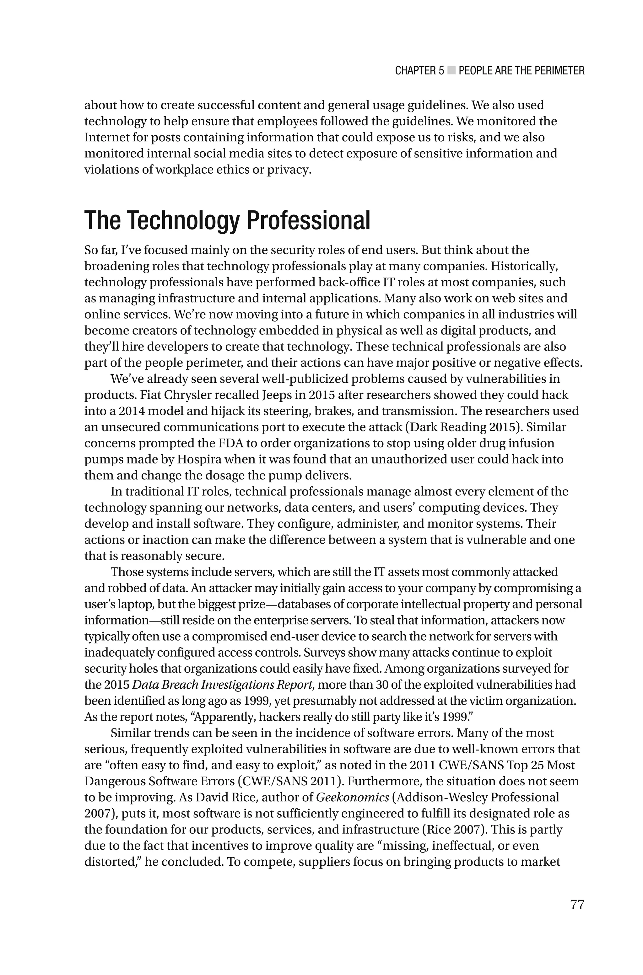 CHAPTER 5 ■ PEOPLE ARE THE PERIMETER
77
about how to create successful content and general usage guidelines. We also used
technology to help ensure that employees followed the guidelines. We monitored the
Internet for posts containing information that could expose us to risks, and we also
monitored internal social media sites to detect exposure of sensitive information and
violations of workplace ethics or privacy.
The Technology Professional
So far, I’ve focused mainly on the security roles of end users. But think about the
broadening roles that technology professionals play at many companies. Historically,
technology professionals have performed back-office IT roles at most companies, such
as managing infrastructure and internal applications. Many also work on web sites and
online services. We’re now moving into a future in which companies in all industries will
become creators of technology embedded in physical as well as digital products, and
they’ll hire developers to create that technology. These technical professionals are also
part of the people perimeter, and their actions can have major positive or negative effects.
We’ve already seen several well-publicized problems caused by vulnerabilities in
products. Fiat Chrysler recalled Jeeps in 2015 after researchers showed they could hack
into a 2014 model and hijack its steering, brakes, and transmission. The researchers used
an unsecured communications port to execute the attack (Dark Reading 2015). Similar
concerns prompted the FDA to order organizations to stop using older drug infusion
pumps made by Hospira when it was found that an unauthorized user could hack into
them and change the dosage the pump delivers.
In traditional IT roles, technical professionals manage almost every element of the
technology spanning our networks, data centers, and users’ computing devices. They
develop and install software. They configure, administer, and monitor systems. Their
actions or inaction can make the difference between a system that is vulnerable and one
that is reasonably secure.
Those systems include servers, which are still the IT assets most commonly attacked
and robbed of data. An attacker may initially gain access to your company by compromising a
user’s laptop, but the biggest prize—databases of corporate intellectual property and personal
information—still reside on the enterprise servers. To steal that information, attackers now
typically often use a compromised end-user device to search the network for servers with
inadequately configured access controls. Surveys show many attacks continue to exploit
security holes that organizations could easily have fixed. Among organizations surveyed for
the 2015 Data Breach Investigations Report, more than 30 of the exploited vulnerabilities had
been identified as long ago as 1999, yet presumably not addressed at the victim organization.
As the report notes, “Apparently, hackers really do still party like it’s 1999.”
Similar trends can be seen in the incidence of software errors. Many of the most
serious, frequently exploited vulnerabilities in software are due to well-known errors that
are “often easy to find, and easy to exploit,” as noted in the 2011 CWE/SANS Top 25 Most
Dangerous Software Errors (CWE/SANS 2011). Furthermore, the situation does not seem
to be improving. As David Rice, author of Geekonomics (Addison-Wesley Professional
2007), puts it, most software is not sufficiently engineered to fulfill its designated role as
the foundation for our products, services, and infrastructure (Rice 2007). This is partly
due to the fact that incentives to improve quality are “missing, ineffectual, or even
distorted,” he concluded. To compete, suppliers focus on bringing products to market
 
