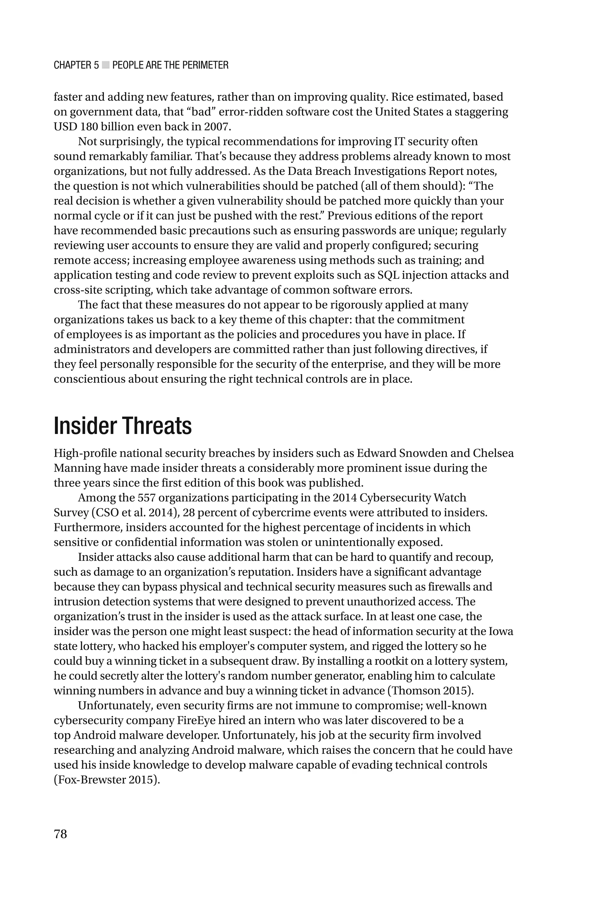 CHAPTER 5 ■ PEOPLE ARE THE PERIMETER
78
faster and adding new features, rather than on improving quality. Rice estimated, based
on government data, that “bad” error-ridden software cost the United States a staggering
USD 180 billion even back in 2007.
Not surprisingly, the typical recommendations for improving IT security often
sound remarkably familiar. That’s because they address problems already known to most
organizations, but not fully addressed. As the Data Breach Investigations Report notes,
the question is not which vulnerabilities should be patched (all of them should): “The
real decision is whether a given vulnerability should be patched more quickly than your
normal cycle or if it can just be pushed with the rest.” Previous editions of the report
have recommended basic precautions such as ensuring passwords are unique; regularly
reviewing user accounts to ensure they are valid and properly configured; securing
remote access; increasing employee awareness using methods such as training; and
application testing and code review to prevent exploits such as SQL injection attacks and
cross-site scripting, which take advantage of common software errors.
The fact that these measures do not appear to be rigorously applied at many
organizations takes us back to a key theme of this chapter: that the commitment
of employees is as important as the policies and procedures you have in place. If
administrators and developers are committed rather than just following directives, if
they feel personally responsible for the security of the enterprise, and they will be more
conscientious about ensuring the right technical controls are in place.
Insider Threats
High-profile national security breaches by insiders such as Edward Snowden and Chelsea
Manning have made insider threats a considerably more prominent issue during the
three years since the first edition of this book was published.
Among the 557 organizations participating in the 2014 Cybersecurity Watch
Survey (CSO et al. 2014), 28 percent of cybercrime events were attributed to insiders.
Furthermore, insiders accounted for the highest percentage of incidents in which
sensitive or confidential information was stolen or unintentionally exposed.
Insider attacks also cause additional harm that can be hard to quantify and recoup,
such as damage to an organization’s reputation. Insiders have a significant advantage
because they can bypass physical and technical security measures such as firewalls and
intrusion detection systems that were designed to prevent unauthorized access. The
organization’s trust in the insider is used as the attack surface. In at least one case, the
insider was the person one might least suspect: the head of information security at the Iowa
state lottery, who hacked his employer's computer system, and rigged the lottery so he
could buy a winning ticket in a subsequent draw. By installing a rootkit on a lottery system,
he could secretly alter the lottery's random number generator, enabling him to calculate
winning numbers in advance and buy a winning ticket in advance (Thomson 2015).
Unfortunately, even security firms are not immune to compromise; well-known
cybersecurity company FireEye hired an intern who was later discovered to be a
top Android malware developer. Unfortunately, his job at the security firm involved
researching and analyzing Android malware, which raises the concern that he could have
used his inside knowledge to develop malware capable of evading technical controls
(Fox-Brewster 2015).
 