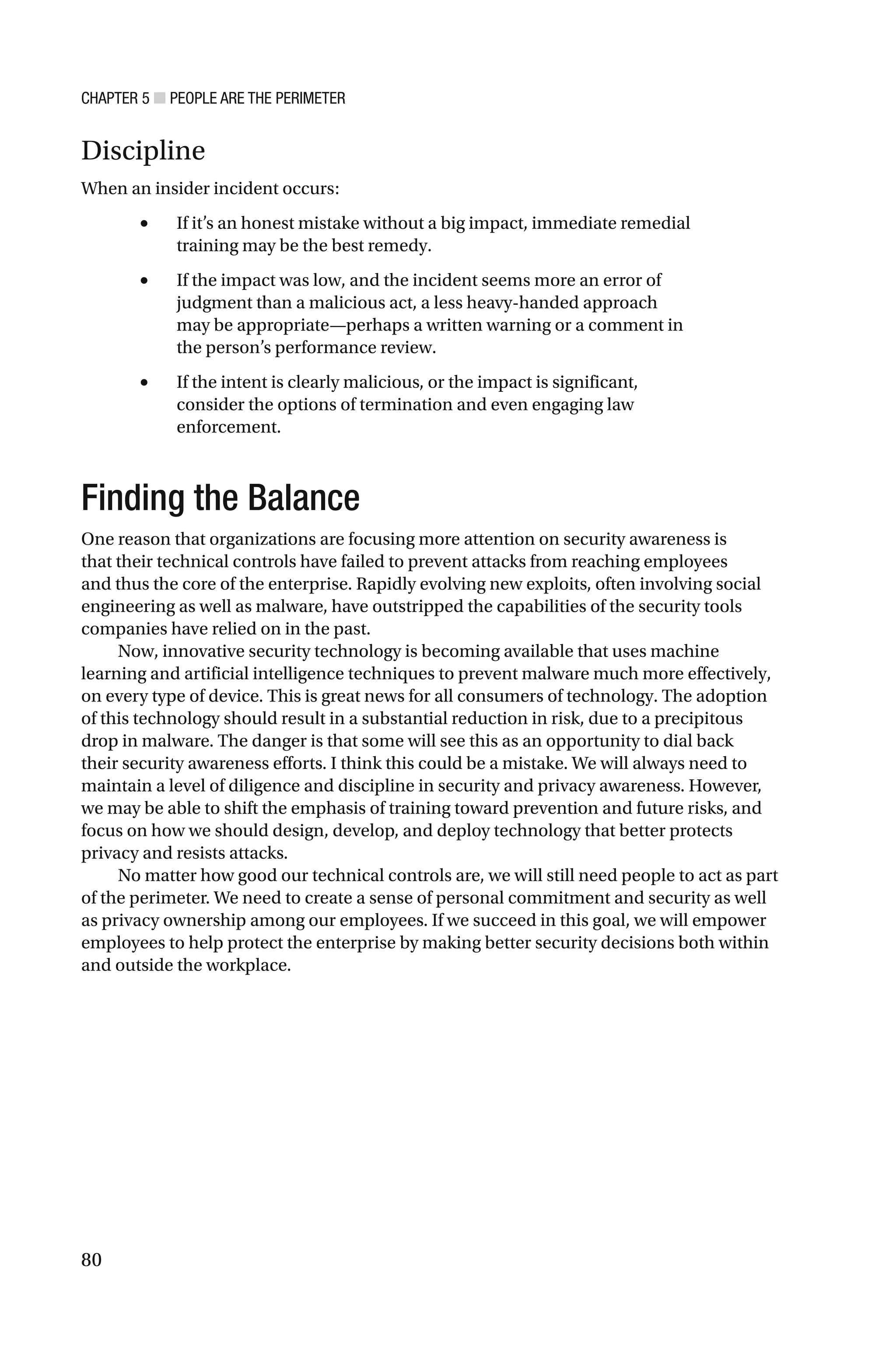 CHAPTER 5 ■ PEOPLE ARE THE PERIMETER
80
Discipline
When an insider incident occurs:
• If it’s an honest mistake without a big impact, immediate remedial
training may be the best remedy.
• If the impact was low, and the incident seems more an error of
judgment than a malicious act, a less heavy-handed approach
may be appropriate—perhaps a written warning or a comment in
the person’s performance review.
• If the intent is clearly malicious, or the impact is significant,
consider the options of termination and even engaging law
enforcement.
Finding the Balance
One reason that organizations are focusing more attention on security awareness is
that their technical controls have failed to prevent attacks from reaching employees
and thus the core of the enterprise. Rapidly evolving new exploits, often involving social
engineering as well as malware, have outstripped the capabilities of the security tools
companies have relied on in the past.
Now, innovative security technology is becoming available that uses machine
learning and artificial intelligence techniques to prevent malware much more effectively,
on every type of device. This is great news for all consumers of technology. The adoption
of this technology should result in a substantial reduction in risk, due to a precipitous
drop in malware. The danger is that some will see this as an opportunity to dial back
their security awareness efforts. I think this could be a mistake. We will always need to
maintain a level of diligence and discipline in security and privacy awareness. However,
we may be able to shift the emphasis of training toward prevention and future risks, and
focus on how we should design, develop, and deploy technology that better protects
privacy and resists attacks.
No matter how good our technical controls are, we will still need people to act as part
of the perimeter. We need to create a sense of personal commitment and security as well
as privacy ownership among our employees. If we succeed in this goal, we will empower
employees to help protect the enterprise by making better security decisions both within
and outside the workplace.
 