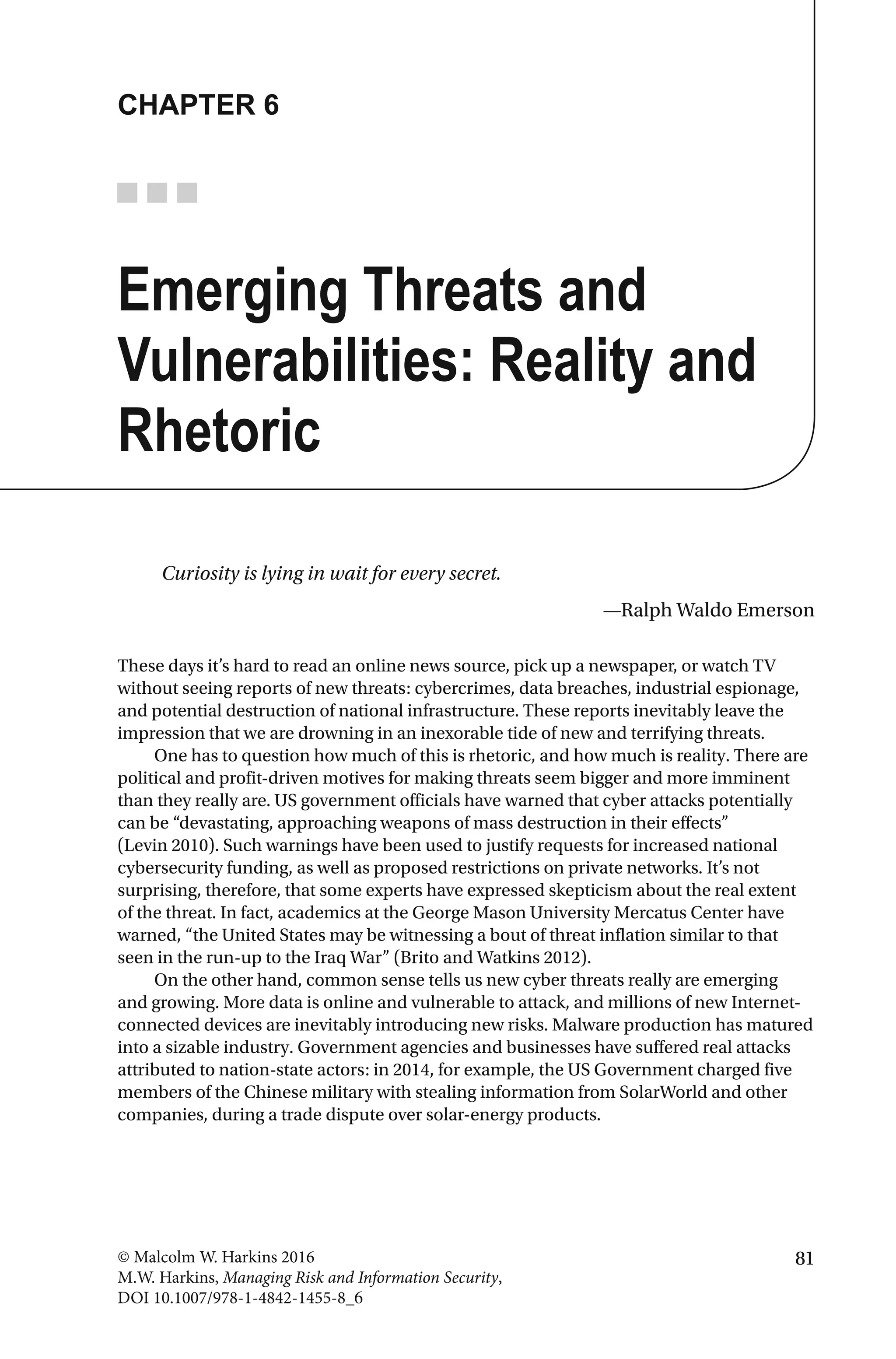 81© Malcolm W. Harkins 2016
M.W. Harkins, Managing Risk and Information Security,
DOI 10.1007/978-1-4842-1455-8_6
CHAPTER 6
Emerging Threats and
Vulnerabilities: Reality and
Rhetoric
Curiosity is lying in wait for every secret.
—Ralph Waldo Emerson
These days it’s hard to read an online news source, pick up a newspaper, or watch TV
without seeing reports of new threats: cybercrimes, data breaches, industrial espionage,
and potential destruction of national infrastructure. These reports inevitably leave the
impression that we are drowning in an inexorable tide of new and terrifying threats.
One has to question how much of this is rhetoric, and how much is reality. There are
political and profit-driven motives for making threats seem bigger and more imminent
than they really are. US government officials have warned that cyber attacks potentially
can be “devastating, approaching weapons of mass destruction in their effects”
(Levin 2010). Such warnings have been used to justify requests for increased national
cybersecurity funding, as well as proposed restrictions on private networks. It’s not
surprising, therefore, that some experts have expressed skepticism about the real extent
of the threat. In fact, academics at the George Mason University Mercatus Center have
warned, “the United States may be witnessing a bout of threat inflation similar to that
seen in the run-up to the Iraq War” (Brito and Watkins 2012).
On the other hand, common sense tells us new cyber threats really are emerging
and growing. More data is online and vulnerable to attack, and millions of new Internet-
connected devices are inevitably introducing new risks. Malware production has matured
into a sizable industry. Government agencies and businesses have suffered real attacks
attributed to nation-state actors: in 2014, for example, the US Government charged five
members of the Chinese military with stealing information from SolarWorld and other
companies, during a trade dispute over solar-energy products.
 