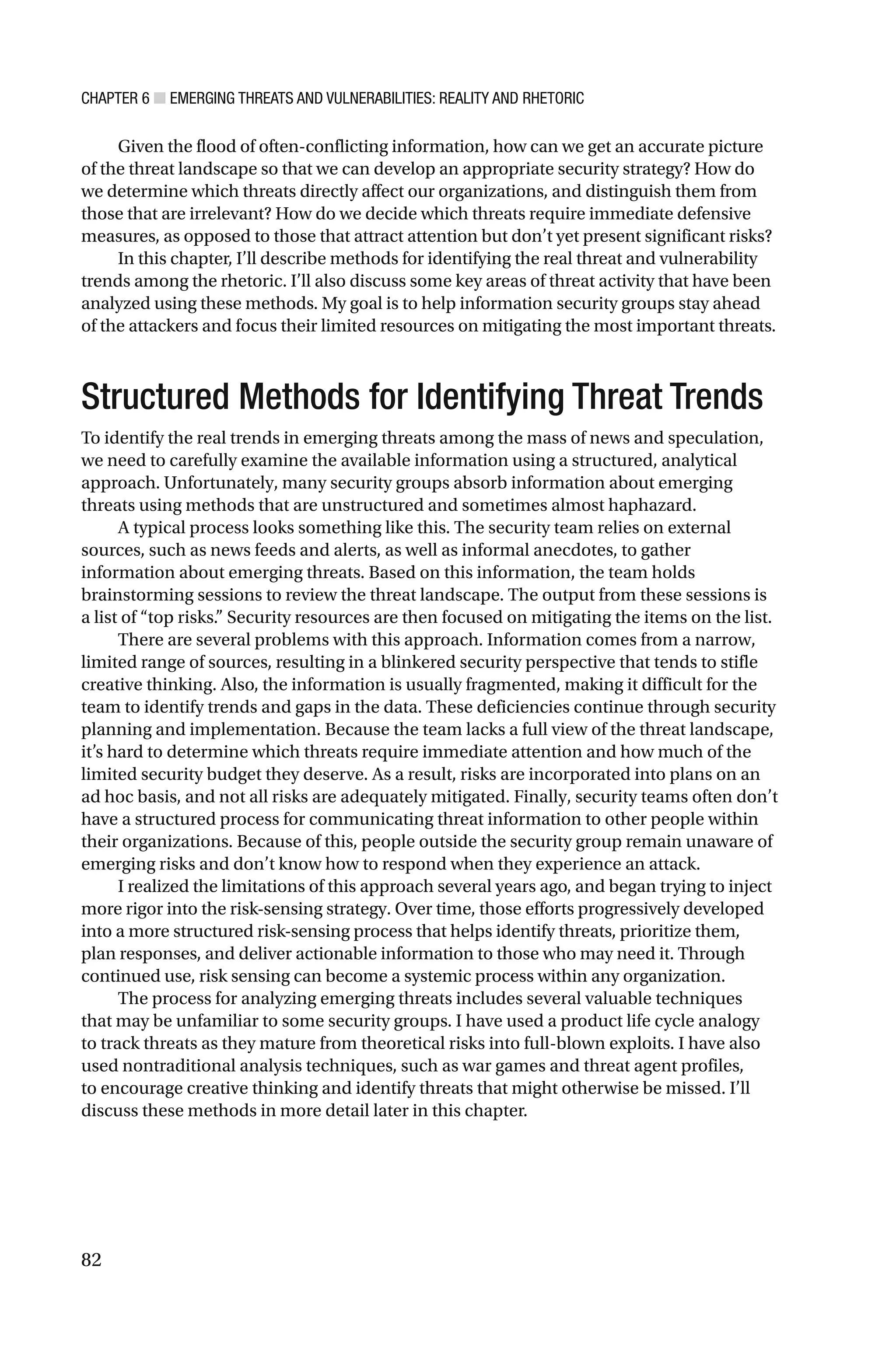 CHAPTER 6 ■ EMERGING THREATS AND VULNERABILITIES: REALITY AND RHETORIC
82
Given the flood of often-conflicting information, how can we get an accurate picture
of the threat landscape so that we can develop an appropriate security strategy? How do
we determine which threats directly affect our organizations, and distinguish them from
those that are irrelevant? How do we decide which threats require immediate defensive
measures, as opposed to those that attract attention but don’t yet present significant risks?
In this chapter, I’ll describe methods for identifying the real threat and vulnerability
trends among the rhetoric. I’ll also discuss some key areas of threat activity that have been
analyzed using these methods. My goal is to help information security groups stay ahead
of the attackers and focus their limited resources on mitigating the most important threats.
Structured Methods for Identifying Threat Trends
To identify the real trends in emerging threats among the mass of news and speculation,
we need to carefully examine the available information using a structured, analytical
approach. Unfortunately, many security groups absorb information about emerging
threats using methods that are unstructured and sometimes almost haphazard.
A typical process looks something like this. The security team relies on external
sources, such as news feeds and alerts, as well as informal anecdotes, to gather
information about emerging threats. Based on this information, the team holds
brainstorming sessions to review the threat landscape. The output from these sessions is
a list of “top risks.” Security resources are then focused on mitigating the items on the list.
There are several problems with this approach. Information comes from a narrow,
limited range of sources, resulting in a blinkered security perspective that tends to stifle
creative thinking. Also, the information is usually fragmented, making it difficult for the
team to identify trends and gaps in the data. These deficiencies continue through security
planning and implementation. Because the team lacks a full view of the threat landscape,
it’s hard to determine which threats require immediate attention and how much of the
limited security budget they deserve. As a result, risks are incorporated into plans on an
ad hoc basis, and not all risks are adequately mitigated. Finally, security teams often don’t
have a structured process for communicating threat information to other people within
their organizations. Because of this, people outside the security group remain unaware of
emerging risks and don’t know how to respond when they experience an attack.
I realized the limitations of this approach several years ago, and began trying to inject
more rigor into the risk-sensing strategy. Over time, those efforts progressively developed
into a more structured risk-sensing process that helps identify threats, prioritize them,
plan responses, and deliver actionable information to those who may need it. Through
continued use, risk sensing can become a systemic process within any organization.
The process for analyzing emerging threats includes several valuable techniques
that may be unfamiliar to some security groups. I have used a product life cycle analogy
to track threats as they mature from theoretical risks into full-blown exploits. I have also
used nontraditional analysis techniques, such as war games and threat agent profiles,
to encourage creative thinking and identify threats that might otherwise be missed. I’ll
discuss these methods in more detail later in this chapter.
 