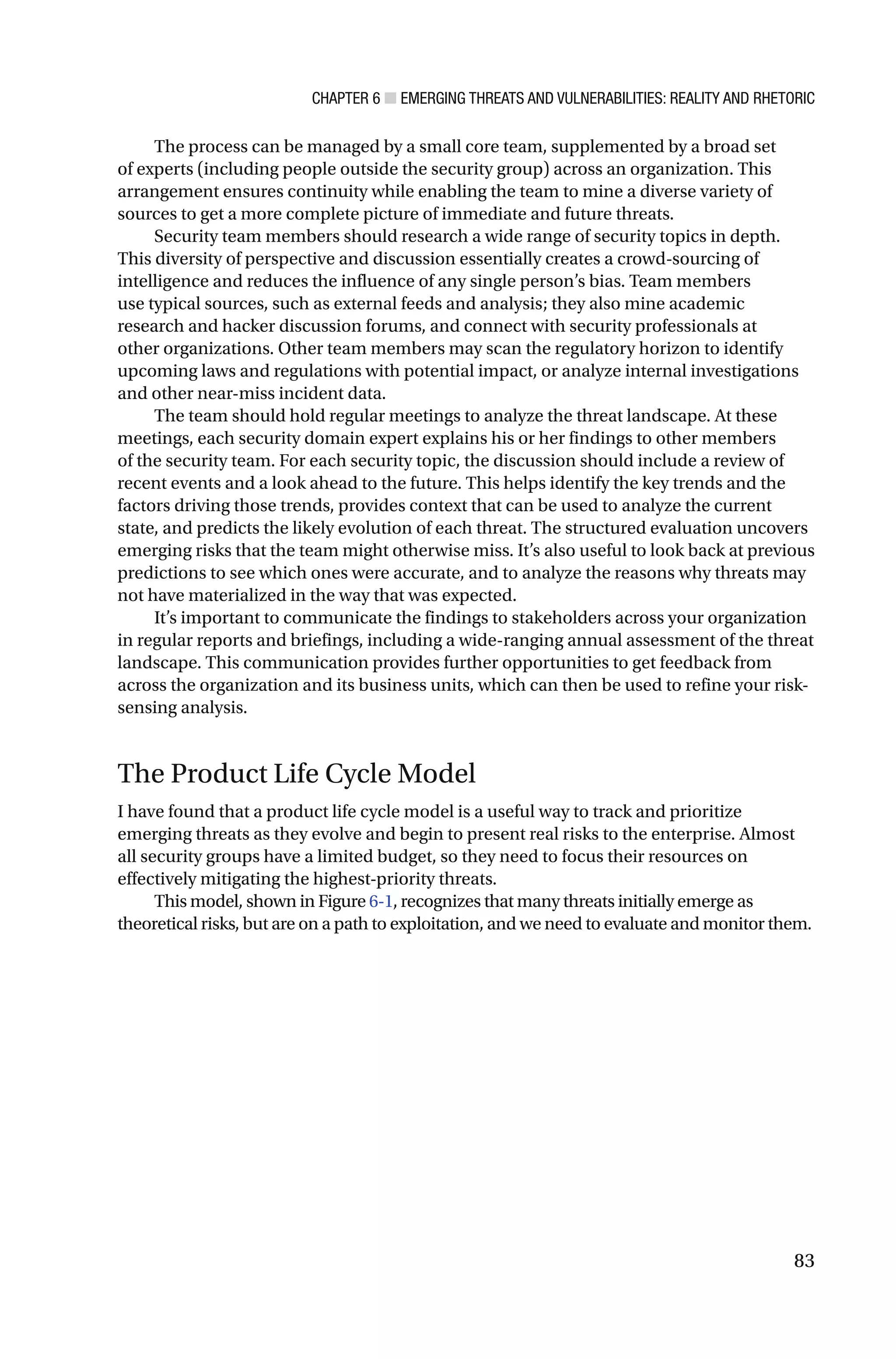 CHAPTER 6 ■ EMERGING THREATS AND VULNERABILITIES: REALITY AND RHETORIC
83
The process can be managed by a small core team, supplemented by a broad set
of experts (including people outside the security group) across an organization. This
arrangement ensures continuity while enabling the team to mine a diverse variety of
sources to get a more complete picture of immediate and future threats.
Security team members should research a wide range of security topics in depth.
This diversity of perspective and discussion essentially creates a crowd-sourcing of
intelligence and reduces the influence of any single person’s bias. Team members
use typical sources, such as external feeds and analysis; they also mine academic
research and hacker discussion forums, and connect with security professionals at
other organizations. Other team members may scan the regulatory horizon to identify
upcoming laws and regulations with potential impact, or analyze internal investigations
and other near-miss incident data.
The team should hold regular meetings to analyze the threat landscape. At these
meetings, each security domain expert explains his or her findings to other members
of the security team. For each security topic, the discussion should include a review of
recent events and a look ahead to the future. This helps identify the key trends and the
factors driving those trends, provides context that can be used to analyze the current
state, and predicts the likely evolution of each threat. The structured evaluation uncovers
emerging risks that the team might otherwise miss. It’s also useful to look back at previous
predictions to see which ones were accurate, and to analyze the reasons why threats may
not have materialized in the way that was expected.
It’s important to communicate the findings to stakeholders across your organization
in regular reports and briefings, including a wide-ranging annual assessment of the threat
landscape. This communication provides further opportunities to get feedback from
across the organization and its business units, which can then be used to refine your risk-
sensing analysis.
The Product Life Cycle Model
I have found that a product life cycle model is a useful way to track and prioritize
emerging threats as they evolve and begin to present real risks to the enterprise. Almost
all security groups have a limited budget, so they need to focus their resources on
effectively mitigating the highest-priority threats.
This model, shown in Figure 6-1, recognizes that many threats initially emerge as
theoretical risks, but are on a path to exploitation, and we need to evaluate and monitor them.
 