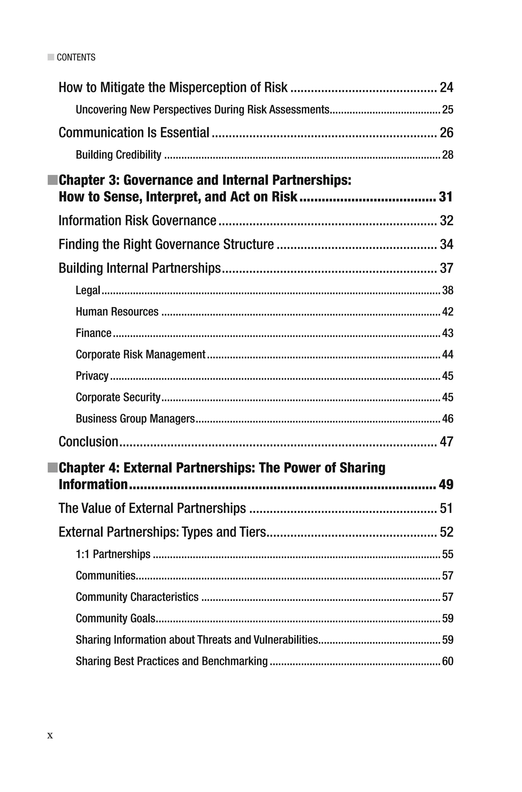 ■ CONTENTS
x
How to Mitigate the Misperception of Risk ........................................... 24
Uncovering New Perspectives During Risk Assessments.......................................25
Communication Is Essential.................................................................. 26
Building Credibility .................................................................................................28
■Chapter 3: Governance and Internal Partnerships:
How to Sense, Interpret, and Act on Risk..................................... 31
Information Risk Governance................................................................ 32
Finding the Right Governance Structure ............................................... 34
Building Internal Partnerships............................................................... 37
Legal.......................................................................................................................38
Human Resources ..................................................................................................42
Finance...................................................................................................................43
Corporate Risk Management..................................................................................44
Privacy....................................................................................................................45
Corporate Security..................................................................................................45
Business Group Managers......................................................................................46
Conclusion............................................................................................. 47
■Chapter 4: External Partnerships: The Power of Sharing
Information................................................................................... 49
The Value of External Partnerships ....................................................... 51
External Partnerships: Types and Tiers.................................................. 52
1:1 Partnerships .....................................................................................................55
Communities...........................................................................................................57
Community Characteristics ....................................................................................57
Community Goals....................................................................................................59
Sharing Information about Threats and Vulnerabilities...........................................59
Sharing Best Practices and Benchmarking ............................................................60
 