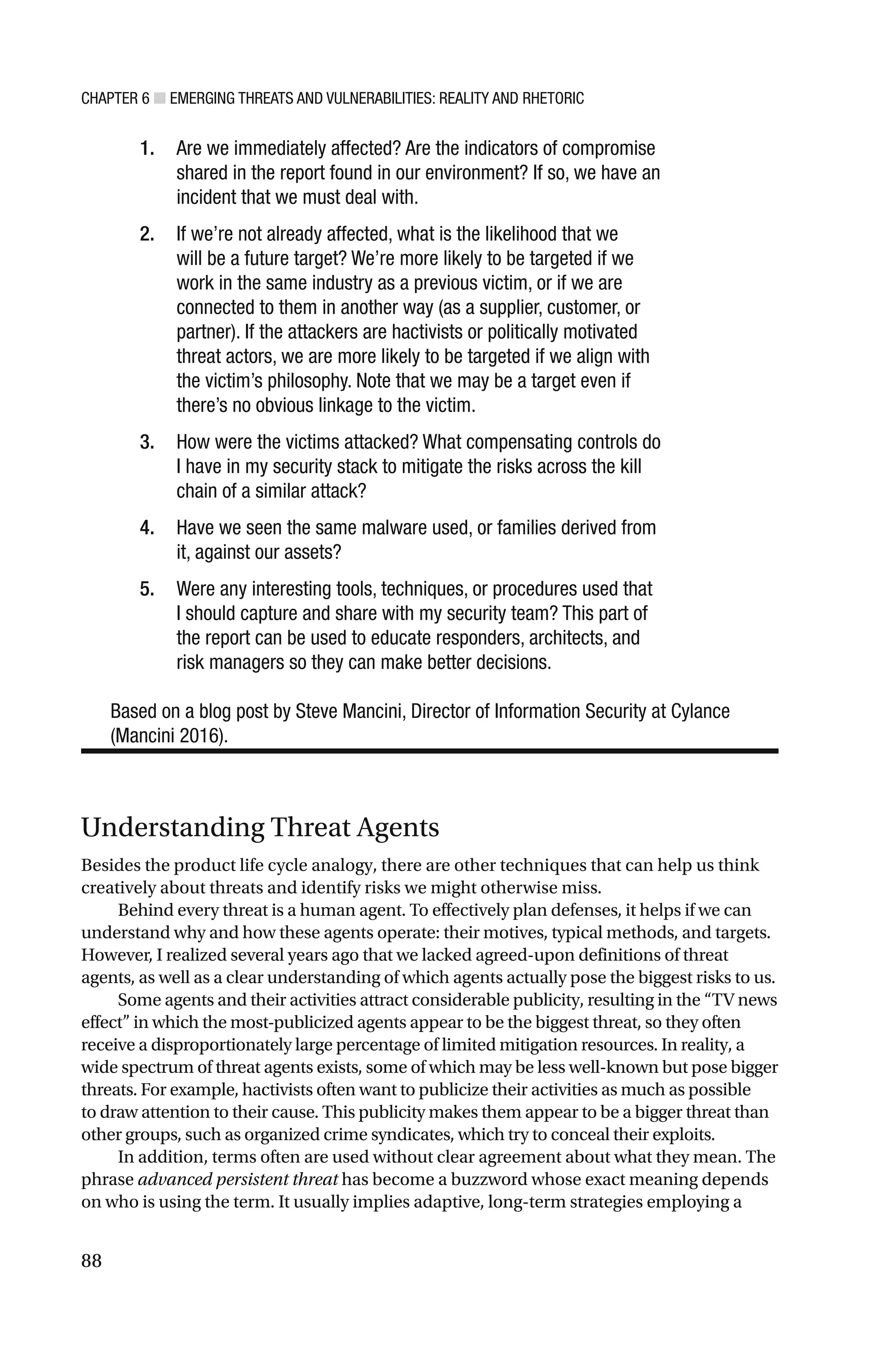 CHAPTER 6 ■ EMERGING THREATS AND VULNERABILITIES: REALITY AND RHETORIC
88
1. Are we immediately affected? Are the indicators of compromise
shared in the report found in our environment? If so, we have an
incident that we must deal with.
2. If we’re not already affected, what is the likelihood that we
will be a future target? We’re more likely to be targeted if we
work in the same industry as a previous victim, or if we are
connected to them in another way (as a supplier, customer, or
partner). If the attackers are hactivists or politically motivated
threat actors, we are more likely to be targeted if we align with
the victim’s philosophy. Note that we may be a target even if
there’s no obvious linkage to the victim.
3. How were the victims attacked? What compensating controls do
I have in my security stack to mitigate the risks across the kill
chain of a similar attack?
4. Have we seen the same malware used, or families derived from
it, against our assets?
5. Were any interesting tools, techniques, or procedures used that
I should capture and share with my security team? This part of
the report can be used to educate responders, architects, and
risk managers so they can make better decisions.
Based on a blog post by Steve Mancini, Director of Information Security at Cylance
(Mancini 2016).
Understanding Threat Agents
Besides the product life cycle analogy, there are other techniques that can help us think
creatively about threats and identify risks we might otherwise miss.
Behind every threat is a human agent. To effectively plan defenses, it helps if we can
understand why and how these agents operate: their motives, typical methods, and targets.
However, I realized several years ago that we lacked agreed-upon definitions of threat
agents, as well as a clear understanding of which agents actually pose the biggest risks to us.
Some agents and their activities attract considerable publicity, resulting in the “TV news
effect” in which the most-publicized agents appear to be the biggest threat, so they often
receive a disproportionately large percentage of limited mitigation resources. In reality, a
wide spectrum of threat agents exists, some of which may be less well-known but pose bigger
threats. For example, hactivists often want to publicize their activities as much as possible
to draw attention to their cause. This publicity makes them appear to be a bigger threat than
other groups, such as organized crime syndicates, which try to conceal their exploits.
In addition, terms often are used without clear agreement about what they mean. The
phrase advanced persistent threat has become a buzzword whose exact meaning depends
on who is using the term. It usually implies adaptive, long-term strategies employing a
 
