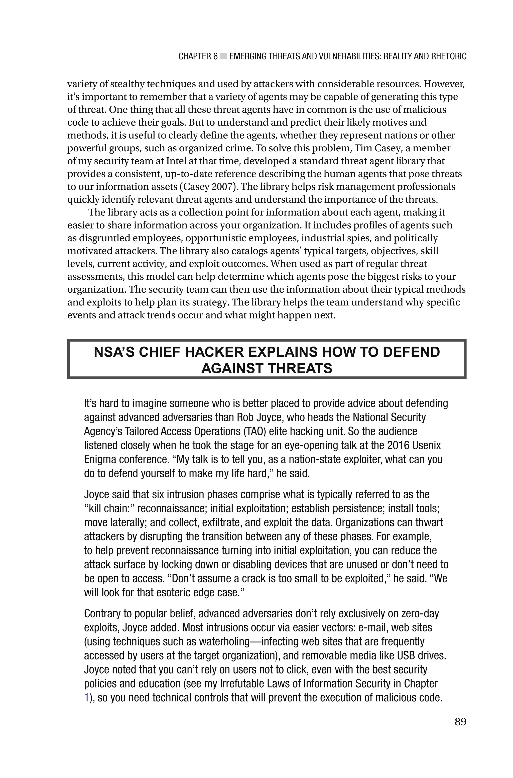 CHAPTER 6 ■ EMERGING THREATS AND VULNERABILITIES: REALITY AND RHETORIC
89
variety of stealthy techniques and used by attackers with considerable resources. However,
it’s important to remember that a variety of agents may be capable of generating this type
of threat. One thing that all these threat agents have in common is the use of malicious
code to achieve their goals. But to understand and predict their likely motives and
methods, it is useful to clearly define the agents, whether they represent nations or other
powerful groups, such as organized crime. To solve this problem, Tim Casey, a member
of my security team at Intel at that time, developed a standard threat agent library that
provides a consistent, up-to-date reference describing the human agents that pose threats
to our information assets (Casey 2007). The library helps risk management professionals
quickly identify relevant threat agents and understand the importance of the threats.
The library acts as a collection point for information about each agent, making it
easier to share information across your organization. It includes profiles of agents such
as disgruntled employees, opportunistic employees, industrial spies, and politically
motivated attackers. The library also catalogs agents’ typical targets, objectives, skill
levels, current activity, and exploit outcomes. When used as part of regular threat
assessments, this model can help determine which agents pose the biggest risks to your
organization. The security team can then use the information about their typical methods
and exploits to help plan its strategy. The library helps the team understand why specific
events and attack trends occur and what might happen next.
NSA’S CHIEF HACKER EXPLAINS HOW TO DEFEND
AGAINST THREATS
It’s hard to imagine someone who is better placed to provide advice about defending
against advanced adversaries than Rob Joyce, who heads the National Security
Agency’s Tailored Access Operations (TAO) elite hacking unit. So the audience
listened closely when he took the stage for an eye-opening talk at the 2016 Usenix
Enigma conference. “My talk is to tell you, as a nation-state exploiter, what can you
do to defend yourself to make my life hard,” he said.
Joyce said that six intrusion phases comprise what is typically referred to as the
“kill chain:” reconnaissance; initial exploitation; establish persistence; install tools;
move laterally; and collect, exfiltrate, and exploit the data. Organizations can thwart
attackers by disrupting the transition between any of these phases. For example,
to help prevent reconnaissance turning into initial exploitation, you can reduce the
attack surface by locking down or disabling devices that are unused or don’t need to
be open to access. “Don’t assume a crack is too small to be exploited,” he said. “We
will look for that esoteric edge case.”
Contrary to popular belief, advanced adversaries don’t rely exclusively on zero-day
exploits, Joyce added. Most intrusions occur via easier vectors: e-mail, web sites
(using techniques such as waterholing—infecting web sites that are frequently
accessed by users at the target organization), and removable media like USB drives.
Joyce noted that you can’t rely on users not to click, even with the best security
policies and education (see my Irrefutable Laws of Information Security in Chapter
1), so you need technical controls that will prevent the execution of malicious code.
 